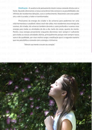 34
Copyright © 2018 Elainne Ourives Todos os Direitos Reservados
Meditação - A ausência de pensamento total é nossa conexão direta com a
fonte. Quando silenciamos a nossa consciência fala conosco e as possibilidades são
infinitas de recebermos bênçãos, cura e conhecimento. Nascemos com esse poder
sim, e ele é curador, criador e transformador.
Precisamos da energia do criador e do universo para podermos ter uma
vida harmoniosa e saudável, talvez você não saiba, mas recebemos essa energia do
cosmos, do criador, do universo também durante o sono profundo e usamos essa
energia para todas as atividades do dia a dia, tanto do corpo, quanto da mente.
Porém, essa energia proveniente enquanto dormimos nem sempre é suficiente
para todas as nossas atividades diárias, principalmente porque nem sempre nosso
sono é de qualidade, por esse motivo surge a meditação que é a segunda maneira
que nos possibilita a conexão com a energia, o Universo.
“Silencie sua mente e escute seu coração.”
 