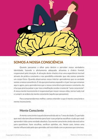 35
Copyright © 2018 Elainne Ourives Todos os Direitos Reservados
SOMOS A NOSSA CONSCIÊNCIA
Quando passamos a olhar para dentro e perceber nossa verdadeira
identidade, fazendo o alinhamento adequado, ativamos o chakra frontal,
responsável pela intuição. A ativação deste chackra traz uma experiência incrível
através da prática constante e nos possibilita entender que não somos somente
um corpo físico. Quando observamos nosso interior aprendemos que na verdade
somos a nossa consciência. É ela que precisamos expandir e é por isso que estamos
aqui e agora, para aprendermos que a nossa consciência permanece constante, ela
é luz que precisa pulsar e por isso a meditação recebe o nome de “sono consciente”.
A nossa mente inconsciente é responsável por mover nossas vidas, tornar tudo real
e cumprir as ordens da mente consciente (aquilo que pensamos).
Para compreendermos melhor, vamos entender o que é mente consciente e
mente inconsciente.
Mente Consciente
Amenteconscienteéaqueladesenvolvidaatéos7anosdeidade.Éoperíodo
que você não tem discernimento para fazer suas próprias escolhas e tudo que você
apreende é tido como verdade absoluta. Sua mente consciente ainda não está ativa
para questionar, fazer escolhas, verificar opiniões, etc. Neste caso, temos uma
mente influenciada pelo que aprendeu até esta idade com as pessoas que conviveu.
 