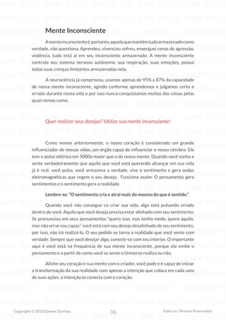 36
Copyright © 2018 Elainne Ourives Todos os Direitos Reservados
Mente Inconsciente
Amenteinconscienteé,portanto,aquelaquemantémtudoarmazenadocomo
verdade, não questiona. Aprendeu, vivenciou sofreu, enxerguei cenas de agressão,
violência, tudo está aí em seu inconsciente armazenado. A mente inconsciente
controla seu sistema nervoso autônomo, sua respiração, suas emoções, possui
todas suas crenças limitantes armazenadas nela.
A neurociência já comprovou, usamos apenas de 95% a 87% da capacidade
de nossa mente inconsciente, agindo conforme aprendemos e julgamos certo e
errado durante nossa vida e por isso nunca conquistamos muitas das coisas pelas
quais temos como.
Quer realizar seus desejos? Utilize sua mente inconsciente!
Como vemos anteriormente, o nosso coração é considerado um grande
influenciador de nossas vidas, um órgão capaz de influenciar o nosso cérebro. Ele
tem o pulso elétrico em 5000x maior que o da nossa mente. Quando você sonha e
sente verdadeiramente que aquilo que você está querendo alcançar em sua vida
já é real, você pulsa, você armazena a verdade, vive o sentimento e gera ondas
eletromagnéticas que regem o seu desejo. Funciona assim: O pensamento gera
sentimentos e o sentimento gera a realidade.
Lembre-se: “O sentimento cria e atrai mais do mesmo do que é sentido.”
Quando você não consegue co criar sua vida, algo está pulsando errado
dentro de você. Aquilo que você deseja precisa estar alinhado com seu sentimento.
Se pronunciou em seus pensamentos “quero isso, mas tenho medo, quero aquilo,
mas não sei se sou capaz.” você está com seu desejo desalinhado de seu sentimento,
por isso, não irá realizá-lo. O seu pedido se torna a realidade que você sente com
verdade. Sempre que você desejar algo, conecte-se com seu interior. O importante
aqui é você está na frequência de sua mente inconsciente, porque ela emite o
pensamento e a partir de como você se sente o Universo realiza ou não.
Alinhe seu coração e sua mente com o criador, você pode e é capaz de iniciar
a transformação da sua realidade com apenas a intenção que coloca em cada uma
de suas ações, a intenção te conecta com o coração.
 