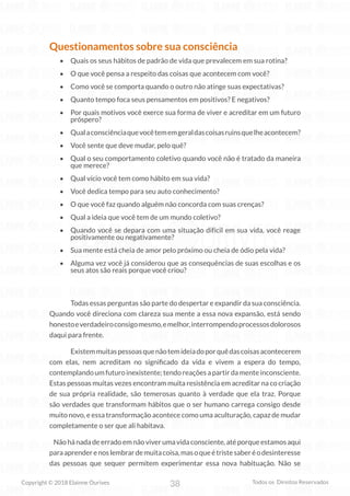38
Copyright © 2018 Elainne Ourives Todos os Direitos Reservados
Questionamentos sobre sua consciência
• Quais os seus hábitos de padrão de vida que prevalecem em sua rotina?
• O que você pensa a respeito das coisas que acontecem com você?
• Como você se comporta quando o outro não atinge suas expectativas?
• Quanto tempo foca seus pensamentos em positivos? E negativos?
• Por quais motivos você exerce sua forma de viver e acreditar em um futuro
próspero?
• Qualaconsciênciaquevocêtememgeraldascoisasruinsquelheacontecem?
• Você sente que deve mudar, pelo quê?
• Qual o seu comportamento coletivo quando você não é tratado da maneira
que merece?
• Qual vício você tem como hábito em sua vida?
• Você dedica tempo para seu auto conhecimento?
• O que você faz quando alguém não concorda com suas crenças?
• Qual a ideia que você tem de um mundo coletivo?
• Quando você se depara com uma situação difícil em sua vida, você reage
positivamente ou negativamente?
• Sua mente está cheia de amor pelo próximo ou cheia de ódio pela vida?
• Alguma vez você já considerou que as consequências de suas escolhas e os
seus atos são reais porque você criou?
		 Todas essas perguntas são parte do despertar e expandir da sua consciência.
Quando você direciona com clareza sua mente a essa nova expansão, está sendo
honestoeverdadeiroconsigomesmo,emelhor,interrompendoprocessosdolorosos
daqui para frente.
		 Existemmuitaspessoasquenãotemideiadoporquêdascoisasacontecerem
com elas, nem acreditam no significado da vida e vivem a espera do tempo,
contemplandoumfuturoinexistente;tendoreaçõesapartirdamenteinconsciente.
Estas pessoas muitas vezes encontram muita resistência em acreditar na co criação
de sua própria realidade, são temerosas quanto à verdade que ela traz. Porque
são verdades que transformam hábitos que o ser humano carrega consigo desde
muito novo, e essa transformação acontece como uma aculturação, capaz de mudar
completamente o ser que ali habitava.
Não há nada de errado em não viver uma vida consciente, até porque estamos aqui
paraaprenderenoslembrardemuitacoisa,masoqueétristesaberéodesinteresse
das pessoas que sequer permitem experimentar essa nova habituação. Não se
 
