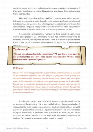 39
Copyright © 2018 Elainne Ourives Todos os Direitos Reservados
permitem mudar, se conhecer, aplicar uma limpeza de emoções e pensamentos, é
triste saber que algumas pessoas estão perdendo uma chance de se sentirem mais
felizes e conscientes.
A boa notícia é que isso pode ser modificado, o pensamento, a ideia, a mente,
tudo pode se reinventar a partir da sua força de vontade. Você pode escolher qual
lado deseja ficar, porque tem o livre arbítrio para viver, pode simplesmente escolher
as incertezas e a angústia, ou se permitir encontrar a vibração alta e frequente em
sua consciência, avançando na vida com a certeza de que merece ser feliz.
A consciência é uma condição, vivenciar ela desta maneira é a parte mais
incrível deste processo. Essa alternativa faz que nos tornemos conscientes do
momento presente, que sejamos decididos a ver e priorizar o que realmente
é importante para o nosso crescimento pessoal no agora. Essa é a consciência
desperta.
Teste você:
“Em quê estou focando minha consciência?” “O que desejo criar a partir
dos pensamentos que levo para minha consciência?” “Como posso
melhorar minha forma de pensar?”
Reflexão:
Quando você exerce estes pensamentos, sua consciência automaticamente se enquadra
no que realmente é importante para você. Ela passa a preocupar-se com questões que
vão lhe trazer resultados financeiros, pessoais e emocionais. Quando você afirma para
sua consciência novas formas de pensar, passa a agir concernente ao seu desejo de vida.
Quando você se conscientiza que passa parte de sua vida pensando coisas que não lhe
fazem crescer pessoalmente e muda o foco; sua consciência muda também, lhe sugerindo
pensamentos melhores. Deste modo você simplesmente passa de “vida relativamente boa
para – vida realmente boa”.
		 Acredite mais na sua capacidade, você tem o controle das manifestações
de seu destino. Para mudar e criar a sua realidade através da consciência clara é
necessário estar concentrado em pensamentos positivos, nas coisas boas que você
játemenasquaisaindairáconquistar.Foquenosseusvaloreseemsuasprioridades
no agora, apenas sinta a felicidade. Viver suas metas na espera do seu futuro
acontecer por meio da ‘existência inconsciente’ só lhe levará a reações e distrações
infelizes. Faça sua vida acontecer da melhor maneira possível.
 