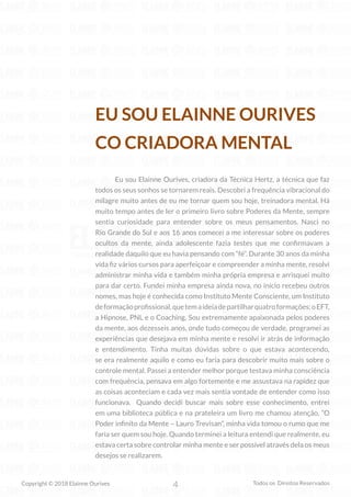 4
Copyright © 2018 Elainne Ourives Todos os Direitos Reservados
EU SOU ELAINNE OURIVES
CO CRIADORA MENTAL
Eu sou Elainne Ourives, criadora da Técnica Hertz, a técnica que faz
todos os seus sonhos se tornarem reais. Descobri a frequência vibracional do
milagre muito antes de eu me tornar quem sou hoje, treinadora mental. Há
muito tempo antes de ler o primeiro livro sobre Poderes da Mente, sempre
sentia curiosidade para entender sobre os meus pensamentos. Nasci no
Rio Grande do Sul e aos 16 anos comecei a me interessar sobre os poderes
ocultos da mente, ainda adolescente fazia testes que me confirmavam a
realidade daquilo que eu havia pensando com “fé”. Durante 30 anos da minha
vida fiz vários cursos para aperfeiçoar e compreender a minha mente, resolvi
administrar minha vida e também minha própria empresa e arrisquei muito
para dar certo. Fundei minha empresa ainda nova, no início recebeu outros
nomes, mas hoje é conhecida como Instituto Mente Consciente, um Instituto
deformaçãoprofissional,quetemaideiadepartilharquatroformações:oEFT,
a Hipnose, PNL e o Coaching. Sou extremamente apaixonada pelos poderes
da mente, aos dezesseis anos, onde tudo começou de verdade, programei as
experiências que desejava em minha mente e resolvi ir atrás de informação
e entendimento. Tinha muitas dúvidas sobre o que estava acontecendo,
se era realmente aquilo e como eu faria para descobrir muito mais sobre o
controle mental. Passei a entender melhor porque testava minha consciência
com frequência, pensava em algo fortemente e me assustava na rapidez que
as coisas aconteciam e cada vez mais sentia vontade de entender como isso
funcionava. Quando decidi buscar mais sobre esse conhecimento, entrei
em uma biblioteca pública e na prateleira um livro me chamou atenção, “O
Poder infinito da Mente – Lauro Trevisan”, minha vida tomou o rumo que me
faria ser quem sou hoje. Quando terminei a leitura entendi que realmente, eu
estava certa sobre controlar minha mente e ser possível através dela os meus
desejos se realizarem.
 