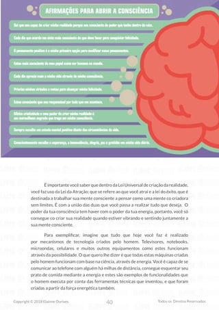 40
Copyright © 2018 Elainne Ourives Todos os Direitos Reservados
É importante você saber que dentro da Lei Universal de criação da realidade,
você faz uso da Lei da Atração; que se refere ao que você atrai e a lei do êxito, que é
destinada a trabalhar sua mente consciente a pensar como uma mente co criadora
sem limites. É com a união das duas que você passa a realizar tudo que deseja. O
poder da tua consciência tem haver com o poder da tua energia, portanto, você só
consegue co criar sua realidade quando estiver vibrando e sentindo juntamente a
sua mente consciente.
		 Para exemplificar, imagine que tudo que hoje você faz é realizado
por mecanismos de tecnologia criados pelo homem. Televisores, notebooks,
microondas, celulares e muitos outros equipamentos como estes funcionam
através da possibilidade. O que quero lhe dizer é que todas estas máquinas criadas
pelo homem funcionam com base na ciência, através de energia. Você é capaz de se
comunicar ao telefone com alguém há milhas de distância, consegue esquentar seu
prato de comida mediante a energia e estes são exemplos de funcionalidades que
o homem executa por conta das ferramentas técnicas que inventou, e que foram
criadas a partir da força energética também.
 