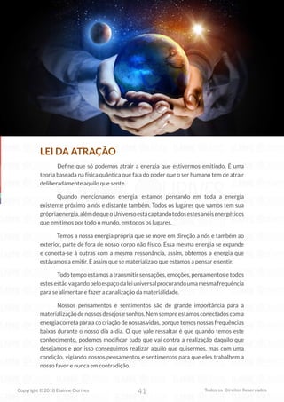 41
Copyright © 2018 Elainne Ourives Todos os Direitos Reservados
LEI DA ATRAÇÃO
Define que só podemos atrair a energia que estivermos emitindo. É uma
teoria baseada na física quântica que fala do poder que o ser humano tem de atrair
deliberadamente aquilo que sente.
Quando mencionamos energia, estamos pensando em toda a energia
existente próximo a nós e distante também. Todos os lugares que vamos tem sua
própriaenergia,alémdequeoUniversoestácaptandotodosestesanéisenergéticos
que emitimos por todo o mundo, em todos os lugares.
Temos a nossa energia própria que se move em direção a nós e também ao
exterior, parte de fora de nosso corpo não físico. Essa mesma energia se expande
e conecta-se à outras com a mesma ressonância, assim, obtemos a energia que
estávamos a emitir. É assim que se materializa o que estamos a pensar e sentir.
Todo tempo estamos a transmitir sensações, emoções, pensamentos e todos
estesestãovagandopeloespaçodaleiuniversalprocurandoumamesmafrequência
para se alimentar e fazer a canalização da materialidade.
		 Nossos pensamentos e sentimentos são de grande importância para a
materialização de nossos desejos e sonhos. Nem sempre estamos conectados com a
energia correta para a co criação de nossas vidas, porque temos nossas frequências
baixas durante o nosso dia a dia. O que vale ressaltar é que quando temos este
conhecimento, podemos modificar tudo que vai contra a realização daquilo que
desejamos e por isso conseguimos realizar aquilo que quisermos, mas com uma
condição, vigiando nossos pensamentos e sentimentos para que eles trabalhem a
nosso favor e nunca em contradição.
 
