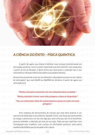 42
Copyright © 2018 Elainne Ourives Todos os Direitos Reservados
A CIÊNCIA DO ÊXITO – FÍSICA QUÂNTICA
A partir de agora, sua missão é eliminar suas crenças transformando em
afirmações positivas, essa é a parte importante que fará consistir tuas conquistas
a partir da Lei da Atração, é desta forma que você passa a entender que a sua
consciência e vibração influenciam sobre o seu próprio destino.
Se você tem o sonho de se tornar um milionário, não poderá escrever em seu “diário
de afirmações” que você QUER ou QUERIA ter dinheiro. A partir de agora sua
afirmação será:
“Minha intenção é converter-me um milionário bem sucedido.”
“Minha intenção é atrair uma vida próspera e cheia de disposição.”
“Sou um milionário cheio de conhecimento e posso ser cada vez mais
próspero.”
Essa mudança de pensamentos de crenças que você deve praticar é um
exercício de dedicação e persistência. Quando iniciar uma frase por pensamento
ou chegar a pronunciar em voz alta algo que você sinta que não irá te beneficiar,
procure entender a intenção por trás de sua ação. Toda vez que você fizer essa
investigação para modificar suas crenças em afirmações positivas, você estará
modificando hábitos que já não pode mais cultuar.
 
