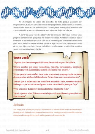 43
Copyright © 2018 Elainne Ourives Todos os Direitos Reservados
As afirmações às vezes são deixadas de lado porque parecem ser
insignificantes, tudo por conta de nossas crenças pessoais e sociais que já estamos
acostumados a sentir. Esse processo para a produção de afirmações que beneficiam
a nossa identificação com o Universo é uma atividade de foco e criação.
A partir de agora você é o observador de si mesmo e terá que eliminar seus
próprios pensamentos que já não lhe trazem felicidade. Ainda que você não possa
entender os resultados que virão com essas modificações, tudo está caminhando
para a sua melhora, o novo jeito de pensar e agir são parte do todo no processo
de receber. Um propósito claro e definido (com afirmações positivas) te mantém
sempre no caminho da co criação.
Teste você:
Diga em voz alta novas possibilidades de você alcançar a felicidade.
“Desejo receber um amor verdadeiro, honesto, carinhoso(a), bonito(a),
educado(a), bem sucedido(a), que me ame como eu o amarei.”
“Estou pronto para receber uma nova proposta de emprego onde eu possa
desempenhar minhas habilidades de forma livre, com reconhecimento.”
“Desejo que a abundância se manifeste em minha vida, trazendo muitas
ideias para que eu me torne alguém muito reconhecido pelo que faço.”
“Vejo um amor duradouro se manifestando em minha vida.”
“Serei a pessoa mais feliz do mundo hoje e todos os dias em que estiver na
vida terrena.”
Reflexão:
Sua intenção e afirmação colocada neste exercício irão lhe fazer sentir realizando seus
desejos atuais. Quando você pronuncia em voz alta, a energia acústica amplifica as suas
vibrações eletromagnéticas duplicando o poder das leis da atração.
 