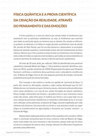 44
Copyright © 2018 Elainne Ourives Todos os Direitos Reservados
FÍSICA QUÂNTICA E A PROVA CIENTÍFICA
DA CRIAÇÃO DA REALIDADE, ATRAVÉS
DO PENSAMENTO E DAS EMOÇÕES
A física quântica é o ramo da ciência que estuda todos os fenômenos que
acontecem com as partículas subatômicas, ou seja, os fenômenos que ocorrem
com todas as partículas iguais ou menores que os átomos. Ela estuda os elétrons,
os prótons, os nêutrons e os fótons e surgiu durante os primeiros anos do século
XX, através de Max Planck, que foi um dos pioneiros a desenvolver os princípios
básicos da mecânica quântica, contrariando muitas das leis fundamentais da física
clássica. Mesmo que a física quântica esteja focada nos fenômenos microscópicos,
estes estão em todos os aspectos macroscópicos, pois todas as coisas existentes no
universo são feitas de moléculas, átomos e demais partículas subatômicas.
Há mais de 50 anos atrás, por volta de 1966 foi identificada uma partícula
subatômica chamada Bóson de Higgs, a física quântica somente identificou este
feito em 2012, quando cientistas do CERN (Organização Europeia para Pesquisa
Nuclear), confirmou a existência dessa partícula como a descoberta científica do
ano. O Bóson de Higgs trata-se de uma pequena partícula de energia, minúscula,
(subatômica) da qual nós somos formados.
Ela é energia e não matéria e recebe um apelido de “partícula de Deus”. A
partir daí, vieram as afirmações, revistas e redes sociais afirmavam que há 13,7
bilhões de ano, no instante em que o Universo nasceu, não havia nenhuma diferença
entre nossa existência e um raio de luz, somos formados da mesma substância.
Nesse estágio embrionário do Cosmos, a grandeza física a que chamamos massa
ainda não existia, nada tinha peso. A matéria que forma o seu corpo hoje era só
uma coleção de partículas subatômicas se movendo à velocidade da luz. E aí é que
vem a bênção, certas partículas, os bósons de Higgs, estavam espalhadas por cada
milímetro do Universo. Uma hora elas se uniram e, num processo similar ao vapor
d’água se transformaram em água líquida, e formaram um “oceano” invisível – o
Oceano de Higgs.
Depois desta explicação teórica sobre a física quântica, lhe convido a refletir
sobre a conclusão sensacional que há nesse universo, cheio de Bósons de Higgs,
assim como todos nós seres humanos e não humanos, porque tudo que há nesse
universo é composto da mesma coisa, energia vibrante em diferentes frequências
gerando coisas diferentes.
 