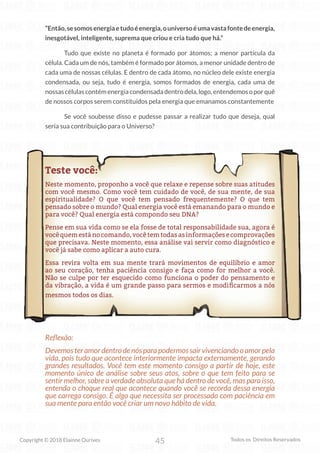 45
Copyright © 2018 Elainne Ourives Todos os Direitos Reservados
“Então,sesomosenergiaetudoéenergia,ouniversoéumavastafontedeenergia,
inesgotável, inteligente, suprema que criou e cria tudo que há.”
Tudo que existe no planeta é formado por átomos; a menor partícula da
célula. Cada um de nós, também é formado por átomos, a menor unidade dentro de
cada uma de nossas células. E dentro de cada átomo, no núcleo dele existe energia
condensada, ou seja, tudo é energia, somos formados de energia, cada uma de
nossascélulascontémenergiacondensadadentrodela,logo,entendemosoporquê
de nossos corpos serem constituídos pela energia que emanamos constantemente
Se você soubesse disso e pudesse passar a realizar tudo que deseja, qual
seria sua contribuição para o Universo?
Teste você:
Neste momento, proponho a você que relaxe e repense sobre suas atitudes
com você mesmo. Como você tem cuidado de você, de sua mente, de sua
espiritualidade? O que você tem pensado frequentemente? O que tem
pensado sobre o mundo? Qual energia você está emanando para o mundo e
para você? Qual energia está compondo seu DNA?
Pense em sua vida como se ela fosse de total responsabilidade sua, agora é
vocêquemestánocomando,vocêtemtodasasinformaçõesecomprovações
que precisava. Neste momento, essa análise vai servir como diagnóstico e
você já sabe como aplicar a auto cura.
Essa revira volta em sua mente trará movimentos de equilíbrio e amor
ao seu coração, tenha paciência consigo e faça como for melhor a você.
Não se culpe por ter esquecido como funciona o poder do pensamento e
da vibração, a vida é um grande passo para sermos e modificarmos a nós
mesmos todos os dias.
Reflexão:
Devemosteramordentrodenósparapodermossairvivenciandooamorpela
vida, pois tudo que acontece interiormente impacta externamente, gerando
grandes resultados. Você tem este momento consigo a partir de hoje, este
momento único de análise sobre seus atos, sobre o que tem feito para se
sentir melhor, sobre a verdade absoluta que há dentro de você, mas para isso,
entenda o choque real que acontece quando você se recorda dessa energia
que carrega consigo. É algo que necessita ser processado com paciência em
sua mente para então você criar um novo hábito de vida.
 