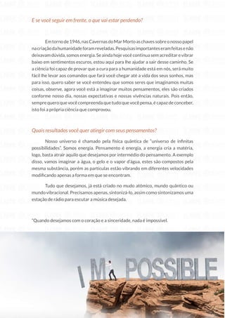 46
Copyright © 2018 Elainne Ourives Todos os Direitos Reservados
E se você seguir em frente, o que vai estar perdendo?
Emtornode1946,nasCavernasdoMarMortoaschavessobreonossopapel
nacriaçãodahumanidadeforamreveladas.Pesquisasimportanteseramfeitasenão
deixavam dúvida, somos energia. Se ainda hoje você continua sem acreditar e vibrar
baixo em sentimentos escuros, estou aqui para lhe ajudar a sair desse caminho. Se
a ciência foi capaz de provar que a cura para a humanidade está em nós, será muito
fácil lhe levar aos comandos que fará você chegar até a vida dos seus sonhos, mas
para isso, quero saber se você entendeu que somos seres que imaginamos muitas
coisas, observe, agora você está a imaginar muitos pensamentos, eles são criados
conforme nosso dia, nossas expectativas e nossas vivências naturais. Pois então,
sempre quero que você compreenda que tudo que você pensa, é capaz de conceber,
isto foi a própria ciência que comprovou.
Quais resultados você quer atingir com seus pensamentos?
Nosso universo é chamado pela física quântica de “universo de infinitas
possibilidades”. Somos energia. Pensamento é energia, a energia cria a matéria,
logo, basta atrair aquilo que desejamos por intermédio do pensamento. A exemplo
disso, vamos imaginar a água, o gelo e o vapor d’água, estes são compostos pela
mesma substância, porém as partículas estão vibrando em diferentes velocidades
modificando apenas a forma em que se encontram.
Tudo que desejamos, já está criado no mudo atômico, mundo quântico ou
mundo vibracional. Precisamos apenas, sintonizá-lo, assim como sintonizamos uma
estação de rádio para escutar a música desejada.
“Quando desejamos com o coração e a sinceridade, nada é impossível.
 