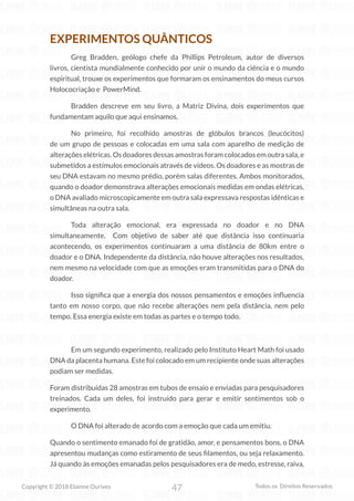 47
Copyright © 2018 Elainne Ourives Todos os Direitos Reservados
EXPERIMENTOS QUÂNTICOS
Greg Bradden, geólogo chefe da Phillips Petroleum, autor de diversos
livros, cientista mundialmente conhecido por unir o mundo da ciência e o mundo
espiritual, trouxe os experimentos que formaram os ensinamentos do meus cursos
Holococriação e PowerMind.
Bradden descreve em seu livro, a Matriz Divina, dois experimentos que
fundamentam aquilo que aqui ensinamos.
No primeiro, foi recolhido amostras de glóbulos brancos (leucócitos)
de um grupo de pessoas e colocadas em uma sala com aparelho de medição de
alterações elétricas. Os doadores dessas amostras foram colocados em outra sala, e
submetidos a estímulos emocionais através de vídeos. Os doadores e as mostras de
seu DNA estavam no mesmo prédio, porém salas diferentes. Ambos monitorados,
quando o doador demonstrava alterações emocionais medidas em ondas elétricas,
o DNA avaliado microscopicamente em outra sala expressava respostas idênticas e
simultâneas na outra sala.
Toda alteração emocional, era expressada no doador e no DNA
simultaneamente. Com objetivo de saber até que distância isso continuaria
acontecendo, os experimentos continuaram a uma distância de 80km entre o
doador e o DNA. Independente da distância, não houve alterações nos resultados,
nem mesmo na velocidade com que as emoções eram transmitidas para o DNA do
doador.
Isso significa que a energia dos nossos pensamentos e emoções influencia
tanto em nosso corpo, que não recebe alterações nem pela distância, nem pelo
tempo. Essa energia existe em todas as partes e o tempo todo.
Em um segundo experimento, realizado pelo Instituto Heart Math foi usado
DNA da placenta humana. Este foi colocado em um recipiente onde suas alterações
podiam ser medidas.
Foram distribuídas 28 amostras em tubos de ensaio e enviadas para pesquisadores
treinados. Cada um deles, foi instruído para gerar e emitir sentimentos sob o
experimento.
O DNA foi alterado de acordo com a emoção que cada um emitiu.
Quando o sentimento emanado foi de gratidão, amor, e pensamentos bons, o DNA
apresentou mudanças como estiramento de seus filamentos, ou seja relaxamento.
Já quando às emoções emanadas pelos pesquisadores era de medo, estresse, raiva,
 