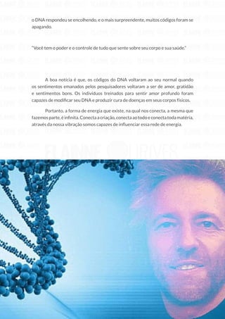 48
Copyright © 2018 Elainne Ourives Todos os Direitos Reservados
o DNA respondeu se encolhendo, e o mais surpreendente, muitos códigos foram se
apagando.
“Você tem o poder e o controle de tudo que sente sobre seu corpo e sua saúde.”
A boa notícia é que, os códigos do DNA voltaram ao seu normal quando
os sentimentos emanados pelos pesquisadores voltaram a ser de amor, gratidão
e sentimentos bons. Os indivíduos treinados para sentir amor profundo foram
capazes de modificar seu DNA e produzir cura de doenças em seus corpos físicos.
Portanto, a forma de energia que existe, na qual nos conecta, a mesma que
fazemosparte,éinfinita.Conectaacriação,conectaaotodoeconectatodamatéria,
através da nossa vibração somos capazes de influenciar essa rede de energia.
 