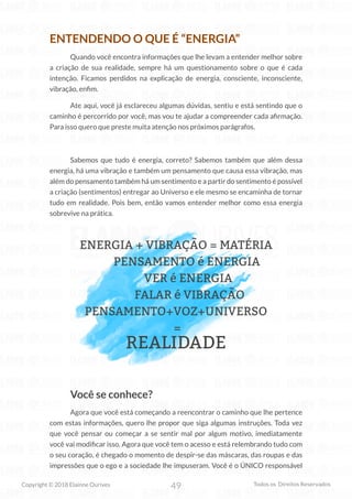 49
Copyright © 2018 Elainne Ourives Todos os Direitos Reservados
ENTENDENDO O QUE É “ENERGIA”
Quando você encontra informações que lhe levam a entender melhor sobre
a criação de sua realidade, sempre há um questionamento sobre o que é cada
intenção. Ficamos perdidos na explicação de energia, consciente, inconsciente,
vibração, enfim.
Ate aqui, você já esclareceu algumas dúvidas, sentiu e está sentindo que o
caminho é percorrido por você, mas vou te ajudar a compreender cada afirmação.
Para isso quero que preste muita atenção nos próximos parágrafos.
Sabemos que tudo é energia, correto? Sabemos também que além dessa
energia, há uma vibração e também um pensamento que causa essa vibração, mas
além do pensamento também há um sentimento e a partir do sentimento é possível
a criação (sentimentos) entregar ao Universo e ele mesmo se encaminha de tornar
tudo em realidade. Pois bem, então vamos entender melhor como essa energia
sobrevive na prática.
ENERGIA + VIBRAÇÃO = MATÉRIA
PENSAMENTO é ENERGIA
VER é ENERGIA
FALAR é VIBRAÇÃO
PENSAMENTO+VOZ+UNIVERSO
=
REALIDADE
Você se conhece?
Agora que você está começando a reencontrar o caminho que lhe pertence
com estas informações, quero lhe propor que siga algumas instruções. Toda vez
que você pensar ou começar a se sentir mal por algum motivo, imediatamente
você vai modificar isso. Agora que você tem o acesso e está relembrando tudo com
o seu coração, é chegado o momento de despir-se das máscaras, das roupas e das
impressões que o ego e a sociedade lhe impuseram. Você é o ÚNICO responsável
 