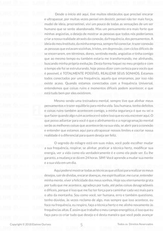 5
Copyright © 2018 Elainne Ourives Todos os Direitos Reservados
Desde o início até aqui, tive muitos obstáculos que precisei encarar
e ultrapassar, por muitas vezes pensei em desistir, pensei não ter mais força,
mudei de ideia, procrastinei, vivi um pouco de todas as sensações de um ser
humano que se sente abandonado. Mas um pensamento era mais forte que
minhas angústias, o desejo de mostrar as pessoas que todos nós poderíamos
criaranossarealidadeatravésdaconexão,dafrequência,dospensamentos.A
ideiadomeuInstituto,daminhaempresa,semprefoiconectar,trazerconexão
as pessoas que estavam sozinhas, tristes, em depressão, com ciclos difíceis de
se encerrarem, em términos, dores, sentindo medo, angústias e tinha comigo
que ao mesmo tempo eu também estaria me transformando, me alinhando,
buscando minha própria evolução. Desta forma foquei no meu projeto e com
o tempo ele foi se estruturando, hoje posso dizer com certeza para vocês que
é possível, é TOTALMENTE POSSÍVEL REALIZAR SEUS SONHOS. Estamos
todos conectados por uma frequência, aquela que emanamos, por isso não
existe acaso. Quando estamos conectados com a frequência Universal,
entendemos que coisas ruins e momentos difíceis podem acontecer, e que
está tudo bem por eles existirem.
Mesmo sendo uma treinadora mental, sempre tive que alinhar meus
pensamentos e trazer equilíbrio para minha vida. Sou humana, tenho defeitos
e coisas ruins também acontecem comigo, a minha segurança é que eu sei o
quefazerquandoalgoruimaconteceeésobreissoqueeuvouescreveraqui.O
que posso adiantar para você é que o alinhamento e a reprogramação mental
serão as melhores coisas que acontecerão na sua vida, se abrir para a conexão
e entender que estamos aqui para ultrapassar nossos limites e cocriar nossa
realidade é o diferencial para quem deseja ser feliz.
O segredo do milagre está em suas mãos, você pode escolher mudar
a sua frequência, respirar, se alinhar, praticar a técnica hertz, modificar sua
energia, ver a vida como ela verdadeiramente é e como ela pode ser. Eu lhe
garanto, a mudança se dá em 24 horas. SIM! Você aprende a mudar sua mente
e a sua vida em um dia.
Aquipodereimostrartodasastécnicasqueutilizeipararealizarosmeus
desejos,sairdedívidas,encarardoenças,meespiritualizar,mecurar,entender
minha mente, viver a felicidade dos meus sonhos. Hoje sou eternamente grata
por tudo que me acontece, agradeço por tudo, até pelas coisas desagradáveis
e difíceis, porque é isso que me faz ter força para caminhar cada vez mais para
o alto da montanha. Sou como você, ser humana, erro e também questiono,
tenho dúvidas, às vezes reclamo de algo, mas sempre que isso acontece, eu
foco na frequência, eu respiro, faço a técnica hertz e me alinho novamente às
frequências altas. É assim que trabalho o meu campo energético, é isso que eu
faço para co criar tudo que desejo e é desta maneira que você pode avançar
 