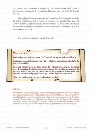 50
Copyright © 2018 Elainne Ourives Todos os Direitos Reservados
por mudar esses pensamentos a partir de hoje, porque agora, você possui o
conhecimento necessário. Os exercícios estão todos aqui e só depende de você
fazê-los.
Uma coisa eu lhe garanto, quando você os praticar, lhe retornará a sensação
de alegria e satisfação, você já conhece o caminho, você se recorda do que está
vivendo e melhor, você vivencia de uma maneira que faz você ir para uma escala
de consciência que já não se lembrava mais como acessar, uma escala que está
esperando você acordar.
E se você tentar, o que vai te impedir de ser feliz?
Teste você:
Você vai passar a ajudar o seu “eu” a partir de agora, vai auxiliá-lo a
percorrer a caminhada da vida, da verdade, a caminhada absoluta de
sua própria vida.
Você vai passar todos os dias, antes de se levantar, a sentar na cama
e ter 2 minutos de silêncio consigo mesmo. Vai enviar mensagens de
esclarecimento quando os pensamentos de problema invadirem sua
mente e também vai proporcionar paz ao seu espírito repetindo:
“Sou luz, sou luz, sou luz, obrigado (a) por ser luz”
Reflexão
Nunca mais você vai se pegar falando afirmações negativas, nem duvidando
de sua capacidade, hoje você adquiriu conhecimento para isso ser possível
e nada fará com que você se esqueça novamente desse conhecimento. Sabe
por quê? Porque antes você tinha a desculpa, o medo, a falta de informação,
mas hoje, isso mudou. O agora pertence a você e com esse conteúdo você vai
obter tudo o que quiser com a capacidade que tem dentro de seu coração.
 