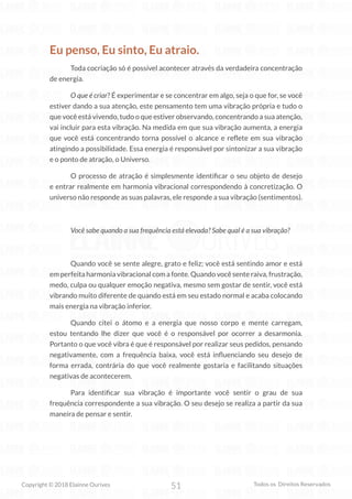 51
Copyright © 2018 Elainne Ourives Todos os Direitos Reservados
Eu penso, Eu sinto, Eu atraio.
Toda cocriação só é possível acontecer através da verdadeira concentração
de energia.
O que é criar? É experimentar e se concentrar em algo, seja o que for, se você
estiver dando a sua atenção, este pensamento tem uma vibração própria e tudo o
que você está vivendo, tudo o que estiver observando, concentrando a sua atenção,
vai incluir para esta vibração. Na medida em que sua vibração aumenta, a energia
que você está concentrando torna possível o alcance e reflete em sua vibração
atingindo a possibilidade. Essa energia é responsável por sintonizar a sua vibração
e o ponto de atração, o Universo.
O processo de atração é simplesmente identificar o seu objeto de desejo
e entrar realmente em harmonia vibracional correspondendo à concretização. O
universo não responde as suas palavras, ele responde a sua vibração (sentimentos).
Você sabe quando a sua frequência está elevada? Sabe qual é a sua vibração?
Quando você se sente alegre, grato e feliz; você está sentindo amor e está
em perfeita harmonia vibracional com a fonte. Quando você sente raiva, frustração,
medo, culpa ou qualquer emoção negativa, mesmo sem gostar de sentir, você está
vibrando muito diferente de quando está em seu estado normal e acaba colocando
mais energia na vibração inferior.
Quando citei o átomo e a energia que nosso corpo e mente carregam,
estou tentando lhe dizer que você é o responsável por ocorrer a desarmonia.
Portanto o que você vibra é que é responsável por realizar seus pedidos, pensando
negativamente, com a frequência baixa, você está influenciando seu desejo de
forma errada, contrária do que você realmente gostaria e facilitando situações
negativas de acontecerem.
Para identificar sua vibração é importante você sentir o grau de sua
frequência correspondente a sua vibração. O seu desejo se realiza a partir da sua
maneira de pensar e sentir.
 