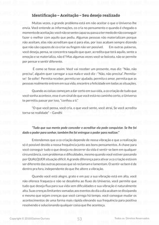 53
Copyright © 2018 Elainne Ourives Todos os Direitos Reservados
Identificação – Aceitação – Seu desejo realizado
Muitas vezes, o grande problema está em não aceitar o que o Universo lhe
envia. Você entende as informações, co cria no pensamento e quando é chegado o
momentodeaceitação;vocênãosesentecapazoupassaatermedodenãoconseguir
fazer o melhor com aquilo que pediu. Algumas pessoas não materializam porque
não aceitam, elas não acreditam que é para elas, por isso acabam sempre dizendo
que não são capazes de co criar ou fingem não ser possível. Em outras palavras,
você deseja, pensa, se concentra naquilo que quer, acredita que terá aquilo, sente a
emoção e se materializa, não é? Mas algumas vezes você se boicota, não se permite
por pensar e sentir diferente.
É como se fosse assim: Você vai receber um presente, mas diz: “Não, não
precisa”, alguém quer carregar a sua mala e você diz : “Não, não precisa”. Permita-
se! Se solte! Permita receber, permita ser ajudado, permita o amor, permita que as
pessoas realmente entrem em sua vida, encontre a felicidade em todas as situações.
Quando as coisas começam a dar certo em sua vida, a co criação de tudo que
você sonha acontece, esse é um sinal de que você está no caminho certo, o Universo
te permitiu passar por isso, “confiou a ti.”
“O que você pensa, você cria, o que você sente, você atrai, Se você acredita
torna-se realidade” – Gandhi
“Tudo que sua mente pode conceder e acreditar ela pode conquistar. Se lhe foi
dado o poder para sonhar, também lhe foi entregue o poder para realizar.”
Entendemos que a co criação depende de nossa vibração e que a realização
só é possível devido a nossa frequência junto aos bons pensamentos. A chave para
você conseguir tudo o que deseja no decorrer da vida é sentir-se bem em qualquer
circunstância, com problemas e dificuldades, mesmo quando você estiver passando
por QUALQUER situação difícil. A grande diferença para ativar a co criação está em
ser diferente das outras pessoas que só reclamam e lamentam. O sentir-se bem é de
dentro pra fora, independente do que lhe altere a vibração.
Quando você está alegre, grato e em paz a sua vibração está em alta, você
não oferece fraqueza e não se desalinha ao fluxo do Universo, você permite que
tudo que deseja flua para sua vida sem dificuldades e sua vibração é naturalmente
alta. Suas crenças limitantes somadas aos eventos do dia a dia acabam se dissipando
e mesmo que sejam crenças que você carrega há tempo, você consegue mudar os
acontecimentos de uma forma mais rápida elevando sua frequência para positiva
resolvendo e solucionando qualquer coisa que lhe aconteça.
 