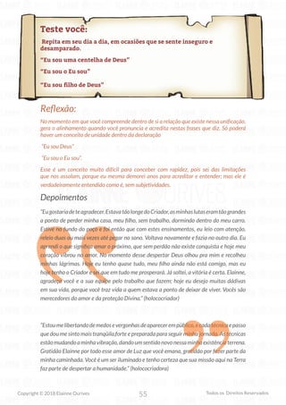 55
Copyright © 2018 Elainne Ourives Todos os Direitos Reservados
Teste você:
Repita em seu dia a dia, em ocasiões que se sente inseguro e
desamparado.
“Eu sou uma centelha de Deus”
“Eu sou o Eu sou”
“Eu sou filho de Deus”
Reflexão:
No momento em que você compreende dentro de si a relação que existe nessa unificação,
gera o alinhamento quando você pronuncia e acredita nestas frases que diz. Só poderá
haver um conceito de unidade dentro da declaração
“Eu sou Deus”
“Eu sou o Eu sou”.
Esse é um conceito muito difícil para conceber com rapidez, pois sei das limitações
que nos assolam, porque eu mesma demorei anos para acreditar e entender; mas ele é
verdadeiramente entendido como é, sem subjetividades.
Depoimentos
“Eugostariadeteagradecer.EstavatãolongedoCriador,asminhaslutaseramtãograndes
a ponto de perder minha casa, meu filho, sem trabalho, dormindo dentro do meu carro.
Estive no fundo do poço e foi então que com estes ensinamentos, eu leio com atenção,
releio duas ou mais vezes até pegar no sono. Voltava novamente e fazia no outro dia. Eu
aprendi o que significa amar o próximo, que sem perdão não existe conquista e hoje meu
coração vibrou no amor. No momento desse despertar Deus olhou pra mim e recolheu
minhas lágrimas. Hoje eu tenho quase tudo, meu filho ainda não está comigo, mas eu
hoje tenho o Criador e sei que em tudo me prosperará. Já soltei, a vitória é certa. Elainne,
agradeço você e a sua equipe pelo trabalho que fazem; hoje eu desejo muitas dádivas
em sua vida, porque você traz vida a quem estava a ponto de deixar de viver. Vocês são
merecedores do amor e da proteção Divina.” (holococriador)
“Estoumelibertandodemedosevergonhasdeaparecerempúblico,ecadatécnicaepasso
que dou me sinto mais tranqüila,forte e preparada para seguir minha jornada. As técnicas
estãomudandoaminhavibração,dandoumsentidonovonessaminhaexistênciaterrena.
Gratidão Elainne por todo esse amor de Luz que você emana, gratidão por fazer parte da
minha caminhada. Você é um ser iluminado e tenho certeza que sua missão aqui na Terra
faz parte de despertar a humanidade.” (holococriadora)
 