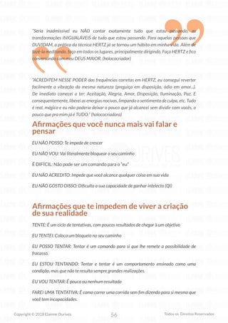56
Copyright © 2018 Elainne Ourives Todos os Direitos Reservados
“Seria inadmissível eu NÃO contar exatamente tudo que estou passando, as
transformações INIGUALÁVEIS de tudo que estou passando. Para aquelas pessoas que
DUVIDAM, a prática da técnica HERTZ já se tornou um hábito em minha vida. Além de
fazê-la meditando, faço em todos os lugares, principalmente dirigindo. Faço HERTZ e fico
conversando com meu DEUS MAIOR. (holococriador)
“ACREDITEM NESSE PODER das frequências corretas em HERTZ, eu consegui reverter
facilmente a vibração da mesma natureza (preguiça em disposição, ódio em amor...).
De imediato comecei a ter: Aceitação, Alegria, Amor, Disposição, Iluminação, Paz. E
consequentemente, liberei as energias nocivas, limpando o sentimento de culpa, etc. Tudo
é real, mágico e eu não poderia deixar o pouco que já alcancei sem dividir com vocês, o
pouco que pra mim já é TUDO.” (holococriadora)
Afirmações que você nunca mais vai falar e
pensar
EU NÃO POSSO: Te impede de crescer
EU NÃO VOU: Vai literalmente bloquear o seu caminho
É DIFÍCIL: Não pode ser um comando para o “eu”
EU NÃO ACREDITO: Impede que você alcance qualquer coisa em sua vida
EU NÃO GOSTO DISSO: Dificulta a sua capacidade de ganhar intelecto (QI)
Afirmações que te impedem de viver a criação
de sua realidade
TENTE: É um ciclo de tentativas, com poucos resultados de chegar à um objetivo
EU TENTEI: Coloca um bloqueio no seu caminho
EU POSSO TENTAR: Tentar é um comando para si que lhe remete a possibilidade de
fracasso.
EU ESTOU TENTANDO: Tentar e tentar é um comportamento ensinado como uma
condição, mas que não te resulta sempre grandes realizações.
EU VOU TENTAR: É pouco ou nenhum resultado
FAREI UMA TENTATIVA: É como correr uma corrida sem fim dizendo para si mesmo que
você tem incapacidades.
 
