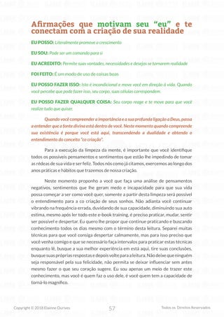 57
Copyright © 2018 Elainne Ourives Todos os Direitos Reservados
Afirmações que motivam seu “eu” e te
conectam com a criação de sua realidade
EU POSSO: Literalmente promove o crescimento
EU SOU: Pode ser um comando para si
EU ACREDITO: Permite suas vontades, necessidades e desejos se tornarem realidade
FOI FEITO: É um modo de uso de coisas boas
EU POSSO FAZER ISSO: Isto é incondicional e move você em direção à vida. Quando
você percebe que pode fazer isso, seu corpo, suas células correspondem.
EU POSSO FAZER QUALQUER COISA: Seu corpo reage e te move para que você
realize tudo que quiser.
Quando você compreender a importância e a sua profunda ligação a Deus, passa
a entender que a fonte divina está dentro de você. Neste momento quando compreende
sua existência é porque você está aqui, transcendendo a dualidade e obtendo o
entendimento do conceito “co criação”.
Para a execução da limpeza da mente, é importante que você identifique
todos os possíveis pensamentos e sentimentos que estão lhe impedindo de tomar
as rédeas de sua vida e ser feliz. Todos nós como já citamos, exercemos ao longo dos
anos práticas e hábitos que trazemos de nossa criação.
Neste momento proponho a você que faça uma análise de pensamentos
negativos, sentimentos que lhe geram medo e incapacidade para que sua vida
possa começar a ser como você quer, somente a partir desta limpeza será possível
o entendimento para a co criação de seus sonhos. Não adianta você continuar
vibrando na frequência errada, duvidando de sua capacidade, diminuindo sua auto
estima, mesmo após ler todo este e-book training, é preciso praticar, mudar, sentir
ser possível e despertar. Eu quero lhe propor que continue praticando e buscando
conhecimento todos os dias mesmo com o término desta leitura. Separei muitas
técnicas para que você consiga despertar calmamente, mas para isso preciso que
você venha comigo e que se necessário faça intervalos para praticar estas técnicas
enquanto lê, busque a sua melhor experiência em está aqui, tire suas conclusões,
busquesuasprópriasrespostasedepoisvolteparaaleitura.Nãodeixequeninguém
seja responsável pela sua felicidade, não permita se deixar influenciar sem antes
mesmo fazer o que seu coração sugere. Eu sou apenas um meio de trazer este
conhecimento, mas você é quem faz o uso dele, é você quem tem a capacidade de
torná-lo magnífico.
 
