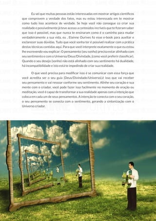 59
Copyright © 2018 Elainne Ourives Todos os Direitos Reservados
Eu sei que muitas pessoas estão interessadas em mostrar artigos científicos
que comprovem a verdade dos fatos, mas eu estou interessada em te mostrar
como tudo isso acontece de verdade. Se hoje você não consegue co criar sua
realidade e possivelmente já teve acesso a conteúdos incríveis que te fizeram saber
que isso é possível, mas que nunca te ensinaram como é o caminho para mudar
verdadeiramente a sua vida, eu , Elainne Ourives fiz esse e-book para auxiliar e
esclarecer suas dúvidas. Tudo que você sonha ter é possível realizar com a prática
destas técnicas contidas aqui. Para que você interprete exatamente o que eu estou
lhe escrevendo vou explicar: O pensamento (seu sonho) precisa estar alinhado com
seu sentimento e com o Universo/Deus/Divindade, (como você preferir classificar).
Quando o seu desejo (sonho) não está alinhado com seu sentimento há dualidade,
há incompatibilidade e isto está te impedindo de criar sua realidade.
O que você precisa para modificar isso é se comunicar com essa força que
você acredita ser o seu guia (Deus/Divindade/Universo),é isso que vai receber
seu pensamento e vai ressoar conforme seu sentimento. Alinhe seu coração e sua
mente com o criador, você pode fazer isso facilmente no momento de oração ou
meditação, você é capaz de transformar a sua realidade apenas com a intenção que
coloca em cada um de seus pensamentos. A intenção te conecta com o seu coração,
o seu pensamento se conecta com o sentimento, gerando a sintonização com o
Universo criador.
O UNIVERSO TE ABENÇOARÁ
INFINITAMENTE SE VOCÊ FOR POSITIVO
			 O universo está sempre te esperando para responder as suas vibrações altas
deummodotãorápidoquevocêsentequepodeenfrentarumfuturocheiodenovas
ferramentas e com um poder que jamais acreditaria ser capaz de desenvolver.
É tempo de você passar a perceber os sinais do poder que possui, essa
corrente Universal que pulsa numa frequência ligada a sua, a energia que dirige os
 