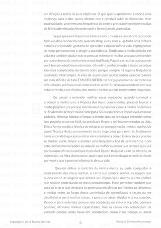 6
Copyright © 2018 Elainne Ourives Todos os Direitos Reservados
em direção a todos os seus objetivos. O que quero apresentar a você é uma
mudança para o alto, quero afirmar que é possível subir de dimensão, criar
sua realidade, viver em uma frequência de amor e gratidão e conhecer escalas
de felicidade elevadas levando você a fontes jamais acessadas.
Seguiapósaminhaprimeiraleiturasobrementeeconsciênciabuscando
todos os dias conhecimento, quando atingi vinte anos eu já tinha uma certeza
e muita curiosidade, gostaria de aprender a mudar minha vida, reprogramar
os meus pensamentos e atingir a abundância. Sentia que a minha missão em
vida era também ajudar outras pessoas e demorei muitos anos para entender
porqueostestesdaminhavidaeramtãodifíceis.Passeiaacreditarquequando
você tem um objetivo muito maior, difundir o conhecimento a todos, as coisas
são mais complicadas de darem certo porque sempre há alguma frequência
querendo interromper. A vida de quem quer ajudar outras pessoas parece
ser mais difícil e de fato É MUITO DIFÍCIL ter força para manter-se forte nas
dificuldades,porissoeuseicomovocêsesente.Euseioqueacontececomque
está sofrendo, com dívidas, dor, medo e muitos outros sentimentos negativos.
Eu passei a entender melhor essas sensações quando comecei a
procurar a minha cura, a limpeza dos meus pensamentos, precisei buscar a
minha própria cura porque atendia muitos pacientes, ouvia muitas histórias e
nofinalestavasempremuitocarregada.Seiquepareceserimpossívelarrancar
padrões, eliminar hábitos e limpar a mente, mas eu precisava entender como
isso poderia se tornar fácil, eu precisava limpar a minha mente todos os dias.
Desta forma surgiu a técnica do milagre, a reprogramação mental, conhecida
como Técnica Hertz, um momento muito inspirador para mim. Eu finalmente
havia entendido que para entrar em ressonância com o Universo era preciso
se alinhar, curar, limpar e manter uma frequência boa de sentimentos. Com
este conhecimento/poder eu adquiri as melhores coisas que sempre quis, e é
por isso que afirmo à você que é possível. Quero te ajudar a sair da tristeza, da
depressão, da falta, da escassez, quero que você entenda que o medo é criado
por você e que é possível eliminá-lo de sua vida.
Quando obtive o controle da minha mente eu pude conquistar o
apartamento dos meus sonhos, o carro que sempre sonhei, as roupas que
queria vestir, as viagens que achava ser impossível e muitos outros sonhos
que realizei controlando os meus pensamentos. Pude perceber também que
para co criar o que desejava eu precisava me alinhar por inteira ao Universo,
e muitas vezes ao longo dessa caminhada de aprendizado e testes eu me
desalinhei e perdi muitas coisas, a ponto de atrair dívidas e preocupações.
Demorei para entender porque isso acontecia, eu sabia o segredo, pensava
positivo, afirmava minhas capacidades, mas as coisas não aconteciam de
verdade porque ainda havia dor, aconteciam coisas ruins porque eu ainda
 