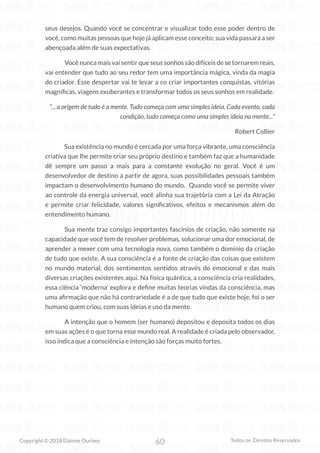 60
Copyright © 2018 Elainne Ourives Todos os Direitos Reservados
seus desejos. Quando você se concentrar e visualizar todo esse poder dentro de
você, como muitas pessoas que hoje já aplicam esse conceito; sua vida passará a ser
abençoada além de suas expectativas.
		 Você nunca mais vai sentir que seus sonhos são difíceis de se tornarem reais,
vai entender que tudo ao seu redor tem uma importância mágica, vinda da magia
do criador. Esse despertar vai te levar a co criar importantes conquistas, vitórias
magníficas, viagens exuberantes e transformar todos os seus sonhos em realidade.
“... a origem de tudo é a mente. Tudo começa com uma simples ideia. Cada evento, cada
condição, tudo começa como uma simples ideia na mente...”
Robert Collier
		 Sua existência no mundo é cercada por uma força vibrante, uma consciência
criativa que lhe permite criar seu próprio destino e também faz que a humanidade
dê sempre um passo a mais para a constante evolução no geral. Você é um
desenvolvedor de destino a partir de agora, suas possibilidades pessoais também
impactam o desenvolvimento humano do mundo. Quando você se permite viver
ao controle da energia universal, você alinha sua trajetória com a Lei da Atração
e permite criar felicidade, valores significativos, efeitos e mecanismos além do
entendimento humano.
Sua mente traz consigo importantes fascínios de criação, não somente na
capacidade que você tem de resolver problemas, solucionar uma dor emocional, de
aprender a mexer com uma tecnologia nova, como também o domínio da criação
de tudo que existe. A sua consciência é a fonte de criação das coisas que existem
no mundo material, dos sentimentos sentidos através do emocional e das mais
diversas criações existentes aqui. Na física quântica, a consciência cria realidades,
essa ciência ‘moderna’ explora e define muitas teorias vindas da consciência, mas
uma afirmação que não há contrariedade é a de que tudo que existe hoje, foi o ser
humano quem criou, com suas ideias e uso da mente.
		 A intenção que o homem (ser humano) depositou e deposita todos os dias
em suas ações é o que torna esse mundo real. A realidade é criada pelo observador,
isso indica que a consciência e intenção são forças muito fortes.
 