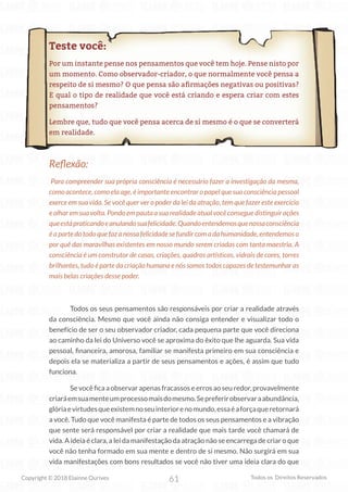 61
Copyright © 2018 Elainne Ourives Todos os Direitos Reservados
Teste você:
Por um instante pense nos pensamentos que você tem hoje. Pense nisto por
um momento. Como observador-criador, o que normalmente você pensa a
respeito de si mesmo? O que pensa são afirmações negativas ou positivas?
E qual o tipo de realidade que você está criando e espera criar com estes
pensamentos?
Lembre que, tudo que você pensa acerca de si mesmo é o que se converterá
em realidade.
Reflexão:
Para compreender sua própria consciência é necessário fazer a investigação da mesma,
como acontece, como ela age, é importante encontrar o papel que sua consciência pessoal
exerce em sua vida. Se você quer ver o poder da lei da atração, tem que fazer este exercício
eolharem suavolta. Pondo em pauta asuarealidade atual você consegue distinguir ações
queestápraticandoeanulandosuafelicidade.Quandoentendemosquenossaconsciência
é a parte do todo que faz a nossa felicidade se fundir com a da humanidade, entendemos o
por quê das maravilhas existentes em nosso mundo serem criadas com tanta maestria. A
consciência é um construtor de casas, criações, quadros artísticos, vidrais de cores, torres
brilhantes, tudo é parte da criação humana e nós somos todos capazes de testemunhar as
mais belas criações desse poder.
Todos os seus pensamentos são responsáveis por criar a realidade através
da consciência. Mesmo que você ainda não consiga entender e visualizar todo o
benefício de ser o seu observador criador, cada pequena parte que você direciona
ao caminho da lei do Universo você se aproxima do êxito que lhe aguarda. Sua vida
pessoal, financeira, amorosa, familiar se manifesta primeiro em sua consciência e
depois ela se materializa a partir de seus pensamentos e ações, é assim que tudo
funciona.
Se você fica a observar apenas fracassos e erros ao seu redor, provavelmente
criaráemsuamenteumprocessomaisdomesmo.Sepreferirobservaraabundância,
glóriaevirtudesqueexistemnoseuinteriorenomundo,essaéaforçaqueretornará
a você. Tudo que você manifesta é parte de todos os seus pensamentos e a vibração
que sente será responsável por criar a realidade que mais tarde você chamará de
vida. A ideia é clara, a lei da manifestação da atração não se encarrega de criar o que
você não tenha formado em sua mente e dentro de si mesmo. Não surgirá em sua
vida manifestações com bons resultados se você não tiver uma ideia clara do que
 