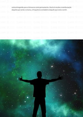 62
Copyright © 2018 Elainne Ourives Todos os Direitos Reservados
está entregando para o Universo como pensamento. Você só recebe a manifestação
daquilo que sente e emana, a frequência verdadeira daquilo que está a sentir.
 