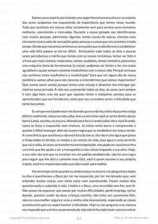 64
Copyright © 2018 Elainne Ourives Todos os Direitos Reservados
Somos seres espirituais vivendo uma experiência humana única e na maioria
das vezes acabamos nos esquecendo da importância que temos nesse mundo.
Tudo que acontece em nossas vidas certamente vem para sermos seres humanos
melhores, conscientes e instruídos. Durante a nossa jornada nos identificamos
com muitas pessoas, admiramos algumas, temos receio de outras, vivemos essa
constante revira volta de sensações pelas pessoas e coisas que nos acontece à todo
tempo.Desdequenascemossentimosassensaçõesqueavidaofereceeestabelecer
uma vida feliz parece se tornar difícil. Arriscamos tudo todos os dias e poucas
vezes percebemos o mérito que temos com as nossas tentativas, tentar ser feliz é
a frase que mais usamos, respiramos, somos saudáveis, temos memória, possuímos
uma máquina cheia de ferramentas (o corpo), podemos ser fortes e ter um corpo
agradável e quase sempre estamos insatisfeitos com a nossa vida. Porquê será que
nós sentimos tanta insuficiência e insatisfação? Será que em algum dia de nossa
existência vamos olhar para nós mesmos e entendermos que somos importantes?
Que somos quem somos porque temos uma missão e devemos nos entregar por
inteiros nessa jornada. A vida nos surpreende todos os dias, às vezes nem sempre
é com algo bom, mas ela quer que sejamos fortes e estejamos atentos para os
aprendizados que nos fortalecem, estes que nos concedem sentir a felicidade que
tanto buscamos.
Euseiquevocêpodeestarmedizendoqueeunãofaçoideiadoquantoesteja
difícil e realmente, talvez eu não saiba, mas eu sei como você se sente dentro desse
barco à vela, sozinho, no escuro, olhando para fora e vendo todos ido e você ficando,
como se fosse o esquecido, sem chances. Já estive neste barco e compreendo o
quanto é difícil enxergar além da nuvem negra que se estabelece em nossa mente.
A consciência que você busca não está fora do barco, ela não é uma água que passa
e limpa todas as feridas, os medos e os receios da vida, essa água é uma corrente
que vai e volta, às vezes se transforma em tempestade, mas pode ser uma leve e fina
corrente que lhe ajuda a ver a transparência das coisas limpando a sua alma. Hoje,
a sua vida não tem que se encaixar em um padrão estabelecido, não há uma regra
para seguir que lhe dirá o caminho mais fácil, você é quem escreve o seu próprio
trajeto, você é o responsável pela sua vida mudar para melhor.
Há um tempo atrás quando eu ainda estava no escuro, me perguntava todos
os dias e questionava a Deus por ter me esquecido, por ter me deixado aqui, sem
entender muitas coisas, com tanta coisa ruim acontecendo. Foram muitos dias
questionando e culpando à vida, à todos e a Deus, uma escuridão sem fim, sem fé.
Não posso me esquecer que passei por muitas dificuldades, perdi emprego, estive
doente, precisei cuidar de duas crianças sozinha, não tinha um casamento feliz,
não era uma mulher segura e vivia a minha vida inconsciente, esperando as coisas
acontecerem para eu experimentar a felicidade. Hoje eu me pergunto e eu mesma
merespondoqueaminhacompreensãodevidanãotinhanadahavercomencontrar
 