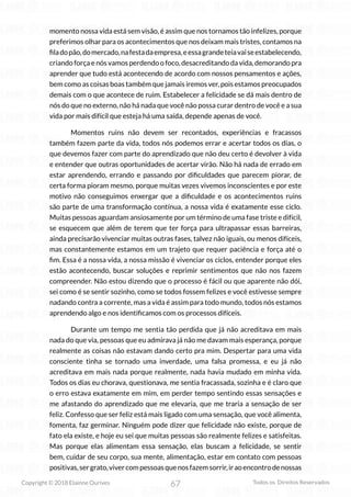 67
Copyright © 2018 Elainne Ourives Todos os Direitos Reservados
momento nossa vida está sem visão, é assim que nos tornamos tão infelizes, porque
preferimos olhar para os acontecimentos que nos deixam mais tristes, contamos na
filadopão,domercado,nafestadaempresa,eessagrandeteiavaiseestabelecendo,
criando força e nós vamos perdendo o foco, desacreditando da vida, demorando pra
aprender que tudo está acontecendo de acordo com nossos pensamentos e ações,
bem como as coisas boas também que jamais iremos ver, pois estamos preocupados
demais com o que acontece de ruim. Estabelecer a felicidade se dá mais dentro de
nós do que no externo, não há nada que você não possa curar dentro de você e a sua
vida por mais difícil que esteja há uma saída, depende apenas de você.
Momentos ruins não devem ser recontados, experiências e fracassos
também fazem parte da vida, todos nós podemos errar e acertar todos os dias, o
que devemos fazer com parte do aprendizado que não deu certo é devolver à vida
e entender que outras oportunidades de acertar virão. Não há nada de errado em
estar aprendendo, errando e passando por dificuldades que parecem piorar, de
certa forma pioram mesmo, porque muitas vezes vivemos inconscientes e por este
motivo não conseguimos enxergar que a dificuldade e os acontecimentos ruins
são parte de uma transformação contínua, a nossa vida é exatamente esse ciclo.
Muitas pessoas aguardam ansiosamente por um término de uma fase triste e difícil,
se esquecem que além de terem que ter força para ultrapassar essas barreiras,
ainda precisarão vivenciar muitas outras fases, talvez não iguais, ou menos difíceis,
mas constantemente estamos em um trajeto que requer paciência e força até o
fim. Essa é a nossa vida, a nossa missão é vivenciar os ciclos, entender porque eles
estão acontecendo, buscar soluções e reprimir sentimentos que não nos fazem
compreender. Não estou dizendo que o processo é fácil ou que aparente não dói,
sei como é se sentir sozinho, como se todos fossem felizes e você estivesse sempre
nadando contra a corrente, mas a vida é assim para todo mundo, todos nós estamos
aprendendo algo e nos identificamos com os processos difíceis.
Durante um tempo me sentia tão perdida que já não acreditava em mais
nada do que via, pessoas que eu admirava já não me davam mais esperança, porque
realmente as coisas não estavam dando certo pra mim. Despertar para uma vida
consciente tinha se tornado uma inverdade, uma falsa promessa, e eu já não
acreditava em mais nada porque realmente, nada havia mudado em minha vida.
Todos os dias eu chorava, questionava, me sentia fracassada, sozinha e é claro que
o erro estava exatamente em mim, em perder tempo sentindo essas sensações e
me afastando do aprendizado que me elevaria, que me traria a sensação de ser
feliz. Confesso que ser feliz está mais ligado com uma sensação, que você alimenta,
fomenta, faz germinar. Ninguém pode dizer que felicidade não existe, porque de
fato ela existe, e hoje eu sei que muitas pessoas são realmente felizes e satisfeitas.
Mas porque elas alimentam essa sensação, elas buscam a felicidade, se sentir
bem, cuidar de seu corpo, sua mente, alimentação, estar em contato com pessoas
positivas,sergrato,vivercompessoasquenosfazemsorrir,iraoencontrodenossas
 