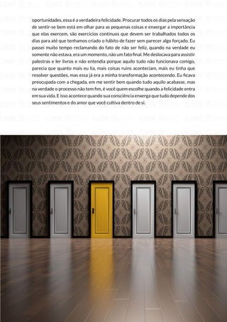 68
Copyright © 2018 Elainne Ourives Todos os Direitos Reservados
oportunidades, essa é a verdadeira felicidade. Procurar todos os dias pela sensação
de sentir-se bem está em olhar para as pequenas coisas e enxergar a importância
que elas exercem, são exercícios contínuos que devem ser trabalhados todos os
dias para até que tenhamos criado o hábito de fazer sem parecer algo forçado. Eu
passei muito tempo reclamando do fato de não ser feliz, quando na verdade eu
somente não estava, era um momento, não um fato final. Me deslocava para assistir
palestras e ler livros e não entendia porque aquilo tudo não funcionava comigo,
parecia que quanto mais eu lia, mais coisas ruins aconteciam, mais eu tinha que
resolver questões, mas essa já era a minha transformação acontecendo. Eu ficava
preocupada com a chegada, em me sentir bem quando tudo aquilo acabasse, mas
na verdade o processo não tem fim, é você quem escolhe quando a felicidade entra
em sua vida. E isso acontece quando sua consciência enxerga que tudo depende dos
seus sentimentos e do amor que você cultiva dentro de si.
 
