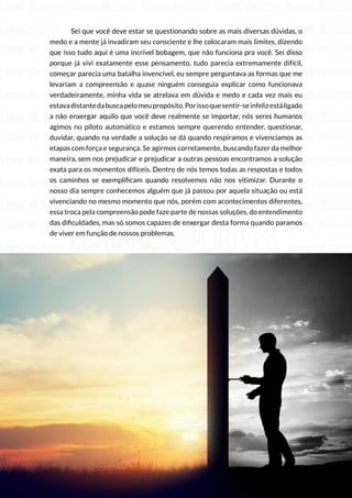 69
Copyright © 2018 Elainne Ourives Todos os Direitos Reservados
Sei que você deve estar se questionando sobre as mais diversas dúvidas, o
medo e a mente já invadiram seu consciente e lhe colocaram mais limites, dizendo
que isso tudo aqui é uma incrível bobagem, que não funciona pra você. Sei disso
porque já vivi exatamente esse pensamento, tudo parecia extremamente difícil,
começar parecia uma batalha invencível, eu sempre perguntava as formas que me
levariam a compreensão e quase ninguém conseguia explicar como funcionava
verdadeiramente, minha vida se atrelava em dúvida e medo e cada vez mais eu
estavadistantedabuscapelomeupropósito.Porissoquesentir-seinfelizestáligado
a não enxergar aquilo que você deve realmente se importar, nós seres humanos
agimos no piloto automático e estamos sempre querendo entender, questionar,
duvidar, quando na verdade a solução se dá quando respiramos e vivenciamos as
etapas com força e segurança. Se agirmos corretamente, buscando fazer da melhor
maneira, sem nos prejudicar e prejudicar a outras pessoas encontramos a solução
exata para os momentos difíceis. Dentro de nós temos todas as respostas e todos
os caminhos se exemplificam quando resolvemos não nos vitimizar. Durante o
nosso dia sempre conhecemos alguém que já passou por aquela situação ou está
vivenciando no mesmo momento que nós, porém com acontecimentos diferentes,
essa troca pela compreensão pode faze parte de nossas soluções, do entendimento
das dificuldades, mas só somos capazes de enxergar desta forma quando paramos
de viver em função de nossos problemas.
 
