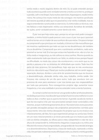 7
Copyright © 2018 Elainne Ourives Todos os Direitos Reservados
sentia medo e muita angústia dentro de mim. Eu só pude entender porque
tudo acontecia quando senti verdadeiramente a minha cura interna, pratiquei
o perdão, sofri e me limpei, fazia muitos exercícios, hoponopono, mudei minha
rotina. No começo tive muito medo de não conseguir, me mantive paralisada
até mesmo quando já sabia que era possível eu criar minha realidade, mas eu
seguia entendendo e praticando os exercícios. Eu tinha todas as técnicas, mas
me faltava o mais importante: minha cura emocional. Acreditar de verdade,
ter ações, sentir verdadeiramente o amor dentro de mim.
É por isso que hoje estou aqui, porque eu sei que você pode conseguir
também, a minha história pode parecer com a sua e é por isso que é possível
vocêsetornarumcocriadordeseussonhosedesuasmetas. Empoucotempo
eu compreendi o que precisava ser mudado, o Universo é tão maravilhoso que
me mostrou rapidamente que toda vez que eu me desalinhasse, ele também
iria se desalinhar. Compreendi que sem o sentimento verdadeiro, nada seria
possível se tornar real. Era isso que estava me fazendo errar, não co criar, eu
tinha medo e insegurança, eu não soltava os meus sonhos. Mesmo quando eu
sabia exatamente tudo que deveria ser feito, eu ainda errava porque foquei
na dificuldade, no medo das coisas não acontecerem, e era assim que eu me
perdia e passava a ter os sintomas de infelicidade que sentia. Tudo isso fez
parte do meu processo, foi maravilhoso, hoje vejo que se não acontecesse
assim eu não estaria aqui. Passei por muitos problemas até me sentir segura,
separação, doenças, dívidas e uma série de acontecimentos que me levaram
a desestabilização, afetando minha vida, meu trabalho, minha saúde. Um
fracasso não começa de um dia para outro, tudo que acontece tem um
processo de anos para acontecer e por isso temos que nos responsabilizar
por tudo que pensamos. Para conseguirmos projetar algo, aumentar nossa
frequência, criar uma realidade é preciso entender como a mente funciona.
Eusempresonheiemmetornarumagrandemulherprofissionalmente,
medediqueiparaisso,masdescobriquesemprehaveriacomomelhorarecurar
todos os dias a mulher que eu queria me tornar. A grande sacada da mente é
que ela nos espera criar, por isso precisamos sempre estar conectados a nós
mesmos,aoquerealmentegostaríamosdeser.Namaioriadasvezespassamos
por grandes decepções porque não projetamos pensamentos corretos para
nossa mente. Uma das minhas decepções foi projetar que eu era imatura nos
relacionamentos, de fato, foi o que experienciei porque eu sentia isso. Entrei
em um novo relacionamento e já iniciei pensando que era imatura para lidar
com as minhas emoções, eu olhava para o meu companheiro e não me via a
altura de compreendê-lo. Infelizmente chegamos à separação e eu tinha uma
filhadetrêsmesesehaviaengravidado,umagravidezderiscodevidoàsbrigas
e os desentendimentos. Depressiva, à base de medicação, rejeitando a minha
vida. Um período realmente muito difícil para mim, eu chorei a minha gravidez
 
