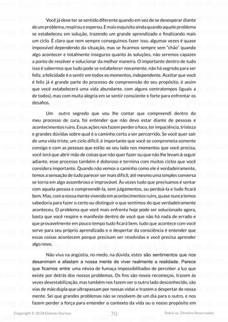 70
Copyright © 2018 Elainne Ourives Todos os Direitos Reservados
Você já deve ter se sentido diferente quando em vez de se desesperar diante
deumproblema,respiroueesperou.Emaisesquisitoaindaquandoaqueleproblema
se estabeleceu em solução, trazendo um grande aprendizado e finalizando mais
um ciclo. É claro que nem sempre conseguimos fazer isso, algumas vezes é quase
impossível dependendo da situação, mas se ficarmos sempre sem “chão” quando
algo acontecer e totalmente inseguros quanto às soluções, não seremos capazes
a ponto de resolver e solucionar da melhor maneira. O importante dentro de tudo
isso é sabermos que tudo pode se estabelecer novamente, não há segredo para ser
feliz, a felicidade é o sentir em todos os momentos, independente. Aceitar que você
é feliz já é grande parte do processo de compreensão do seu propósito, é assim
que você estabelecerá uma vida abundante, com alguns contratempos (iguais a
de todos), mas com muita alegria em se sentir consciente e forte para enfrentar os
desafios.
Um outro segredo que vou lhe contar que compreendi dentro do
meu processo de cura, foi entender que não devo estar diante de pessoas e
acontecimentosruins.Essasaçõesnosfazemperderofoco,terimpaciência,tristeza
e grandes dúvidas sobre qual é o caminho certo a ser percorrido. Se você quer sair
de uma vida triste, um ciclo difícil, é importante que você se comprometa somente
consigo e com as pessoas que estão ao seu lado nos momentos que você precisa,
você terá que abrir mão de coisas que não quer fazer ou que não lhe levam à seguir
adiante, esse processo também é doloroso e termina com muitos ciclos que você
considera importante. Quando não vemos o caminho como ele é verdadeiramente,
temos a sensação de tudo parecer ser mais difícil, até mesmo uma simples conversa
se torna em algo assombroso e improvável. Às vezes tudo que precisamos é sentar
com aquela pessoa e compreendê-la, sem julgamentos, ou perdoá-la e tudo ficará
bem.Mas,comanossamentevivendoemacontecimentosruins,quasenuncatemos
sabedoria para fazer o certo ou distinguir o que sentimos do que verdadeiramente
aconteceu. O problema que você mais enfrenta hoje pode ser solucionado agora,
basta que você respire e manifeste dentro de você que não há nada de errado e
que provavelmente em pouco tempo tudo ficará bem, tudo que acontece com você
serve para seu próprio aprendizado e o despertar da consciência é entender que
essas coisas acontecem porque precisam ser resolvidas e você precisa aprender
algo novo.
Não viva na angústia, no medo, na dúvida, estes são sentimentos que nos
desanimam e afastam a nossa mente de viver realmente a realidade. Parece
que ficamos entre uma névoa de fumaça impossibilitados de perceber a luz que
existe por detrás dos nossos problemas. Os fins são novos recomeços, trazem às
vezes desestabilização, mas também nos fazem ver o outro lado desconhecido, são
vias de mão dupla que ultrapassam por nossas vidas e trazem o despertar de nossa
mente. Sei que grandes problemas não se resolvem de um dia para o outro, e nos
fazem perder a força para entender o contexto da vida ou o nosso propósito em
 