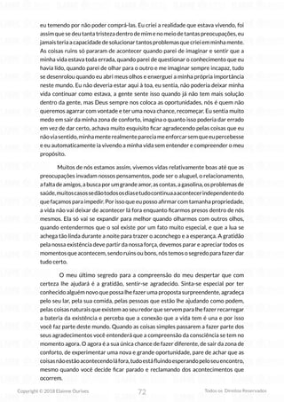 72
Copyright © 2018 Elainne Ourives Todos os Direitos Reservados
eu temendo por não poder comprá-las. Eu criei a realidade que estava vivendo, foi
assim que se deu tanta tristeza dentro de mim e no meio de tantas preocupações, eu
jamaisteriaacapacidadedesolucionartantosproblemasquecrieiemminhamente.
As coisas ruins só pararam de acontecer quando parei de imaginar e sentir que a
minha vida estava toda errada, quando parei de questionar o conhecimento que eu
havia lido, quando parei de olhar para o outro e me imaginar sempre incapaz, tudo
se desenrolou quando eu abri meus olhos e enxerguei a minha própria importância
neste mundo. Eu não deveria estar aqui à toa, eu sentia, não poderia deixar minha
vida continuar como estava, a gente sente isso quando já não tem mais solução
dentro da gente, mas Deus sempre nos coloca as oportunidades, nós é quem não
queremos agarrar com vontade e ter uma nova chance, recomeçar. Eu sentia muito
medo em sair da minha zona de conforto, imagina o quanto isso poderia dar errado
em vez de dar certo, achava muito esquisito ficar agradecendo pelas coisas que eu
nãoviasentido,minhamenterealmentepareciameenforcarsemqueeupercebesse
e eu automaticamente ia vivendo a minha vida sem entender e compreender o meu
propósito.
Muitos de nós estamos assim, vivemos vidas relativamente boas até que as
preocupações invadam nossos pensamentos, pode ser o aluguel, o relacionamento,
afaltadeamigos,abuscaporumgrandeamor,ascontas,agasolina,osproblemasde
saúde,muitoscasossedãotodososdiasetudocontinuaaacontecerindependentedo
que façamos para impedir. Por isso que eu posso afirmar com tamanha propriedade,
a vida não vai deixar de acontecer lá fora enquanto ficarmos presos dentro de nós
mesmos. Ela só vai se expandir para melhor quando olharmos com outros olhos,
quando entendermos que o sol existe por um fato muito especial, e que a lua se
achega tão linda durante a noite para trazer o aconchego e a esperança. A gratidão
pela nossa existência deve partir da nossa força, devemos parar e apreciar todos os
momentos que acontecem, sendo ruins ou bons, nós temos o segredo para fazer dar
tudo certo.
O meu último segredo para a compreensão do meu despertar que com
certeza lhe ajudará é a gratidão, sentir-se agradecido. Sinta-se especial por ter
conhecido alguém novo que possa lhe fazer uma proposta surpreendente, agradeça
pelo seu lar, pela sua comida, pelas pessoas que estão lhe ajudando como podem,
pelas coisas naturais que existem ao seu redor que servem para lhe fazer recarregar
a bateria da existência e perceba que a conexão que a vida tem é una e por isso
você faz parte deste mundo. Quando as coisas simples passarem a fazer parte dos
seus agradecimentos você entenderá que a compreensão da consciência se tem no
momento agora. O agora é a sua única chance de fazer diferente, de sair da zona de
conforto, de experimentar uma nova e grande oportunidade, pare de achar que as
coisasnãoestãoacontecendoláfora,tudoestáfluindoesperandopeloseuencontro,
mesmo quando você decide ficar parado e reclamando dos acontecimentos que
ocorrem.
 