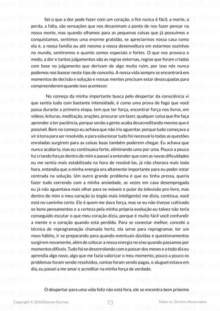 73
Copyright © 2018 Elainne Ourives Todos os Direitos Reservados
Sei o que a dor pode fazer com um coração, o fim nunca é fácil, a morte, a
perda, a falta, são sensações que nos desanimam a ponto de nos fazer pensar na
nossa morte, mas quando olhamos para as pequenas coisas que já possuímos e
conquistamos, sentimos uma enorme gratidão, se apreciarmos nossa casa como
ela é, a nossa família ou até mesmo a nossa desenvoltura em estarmos sozinhos
no mundo, sentiremos o quanto somos especiais e fortes. O que nos provoca o
medo, a dor e tantos julgamentos são as regras externas, regras que foram criadas
com base no julgamento que derivam de algo muito ruim, por isso nós nunca
podemos nos basear neste tipo de conceito. A nossa vida sempre se encontrará em
momentos de decisão e solução e nossas mentes precisam estar desocupadas para
compreenderem quando isso acontecer.
No começo da minha importante busca pelo despertar da consciência vi
que sentia tudo com bastante intensidade, é como uma prova de fogo que você
passa durante a primeira etapa, tem que ter força, encontrar força nos livros, em
vídeos, leituras, meditação, orações, procurar um lazer, qualquer coisa que lhe faça
aprender a ter paciência, porque senão a gente acaba desacreditando mesmo que é
possível. Bem no começo eu achava que não iria aguentar, porque tudo começava a
vir à tona para ser resolvido, e para solucionar tudo foi necessário todas as questões
enroladas surgirem para as coisas boas também poderem chegar. Eu achava que
nunca acabaria, mas eu continuava forte, eliminando uma por uma. Pouco a pouco
fui criando forças dentro de mim e passei a entender que com as novas dificuldades
eu me sentia mais estabilizada na hora de resolvê-las, já não chorava mais toda
hora, entendia que a minha energia era altamente importante para eu poder estar
centrada na solução. Um outro grande problema é que eu tinha pressa, queria
fazer tudo correndo com a minha ansiedade, as vezes em casa desempregada
eu já não aguentava mais olhar para os móveis e pular da televisão pro livro, mas
dentro de mim o meu coração (o órgão mais inteligente) me dizia, continua, você
está no caminho certo. Ele é quem me dava força, mas se eu não tivesse cultivado
os bons pensamentos e a certeza pela minha própria evolução eu talvez não teria
conseguido escutar o que meu coração dizia, porque é muito fácil você confundir
a mente e o coração quando está perdido. Para se conectar melhor, concebi a
técnica de reprogramação chamada hertz, ela serve para reprogramar, ter um
novo hábito, ir se preparando para quando eventuais dúvidas e questionamentos
surgirem novamente, além de colocar a nossa energia no eixo quando passamos por
momentos difíceis. Tudo foi se desenrolando com o passar dos meses e a todo dia eu
aprendia algo novo, algo que me fazia valorizar o meu momento, pouco a pouco os
problemas foram sendo resolvidos, contas foram sendo pagas, o aluguel estava em
dia, eu passei a me amar e acreditar na minha força de verdade.
O despertar para uma vida feliz não está fora, ele se encontra bem próximo
 