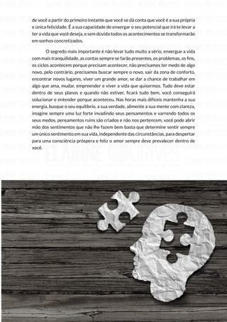 74
Copyright © 2018 Elainne Ourives Todos os Direitos Reservados
de você a partir do primeiro instante que você se dá conta que você é a sua própria
e única felicidade. É a sua capacidade de enxergar o seu potencial que irá te levar a
ter a vida que você deseja, e sem dúvida todos os acontecimentos se transformarão
em sonhos concretizados.
O segredo mais importante é não levar tudo muito a sério, enxergue a vida
com mais tranquilidade, as contas sempre se farão presentes, os problemas, os fins,
os ciclos acontecem porque precisam acontecer, não precisamos ter medo de algo
novo, pelo contrário, precisamos buscar sempre o novo, sair da zona de conforto,
encontrar novos lugares, viver um grande amor, se dar a chance de trabalhar em
algo que ama, mudar, empreender e viver a vida que quisermos. Tudo deve estar
dentro de seus planos e quando não estiver, ficará tudo bem, você conseguirá
solucionar e entender porque aconteceu. Nas horas mais difíceis mantenha a sua
energia, busque o seu equilíbrio, a sua verdade, alimente a sua mente com clareza,
imagine sempre uma luz forte invadindo seus pensamentos e varrendo todos os
seus medos, pensamentos ruins são criados e não nos pertencem, você pode abrir
mão dos sentimentos que não lhe fazem bem basta que determine sentir sempre
um único sentimento em sua vida, independente das circunstâncias, para despertar
para uma consciência próspera e feliz o amor sempre deve prevalecer dentro de
você.
 