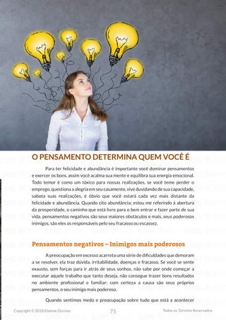 75
Copyright © 2018 Elainne Ourives Todos os Direitos Reservados
O PENSAMENTO DETERMINA QUEM VOCÊ É
Para ter felicidade e abundância é importante você dominar pensamentos
e exercer os bons, assim você acalma sua mente e equilibra sua energia emocional.
Todo temor é como um tóxico para nossas realizações, se você teme perder o
emprego, questiona a alegria em seu casamento, vive duvidando de sua capacidade,
sabota suas realizações, é óbvio que você estará cada vez mais distante da
felicidade e abundância. Quando cito abundância; estou me referindo à abertura
da prosperidade, o caminho que está livre para o bem entrar e fazer parte de sua
vida, pensamentos negativos são seus maiores obstáculos e mais, seus poderosos
inimigos, são eles os responsáveis pelo seu fracasso ou escassez.
Pensamentos negativos – Inimigos mais poderosos
A preocupação em excesso acarreta uma série de dificuldades que demoram
a se resolver, ela traz dúvida, irritabilidade, doenças e fracasso. Se você se sente
exausto, sem forças para ir atrás de seus sonhos, não sabe por onde começar a
executar aquele trabalho que tanto deseja, não consegue trazer bons resultados
no ambiente profissional e familiar; com certeza a causa são seus próprios
pensamentos, o seu inimigo mais poderoso.
Quando sentimos medo e preocupação sobre tudo que está a acontecer
 