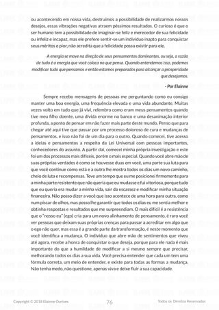 76
Copyright © 2018 Elainne Ourives Todos os Direitos Reservados
ou acontecendo em nossa vida, destruímos a possibilidade de realizarmos nossos
desejos, essas vibrações negativas atraem péssimos resultados. O curioso é que o
ser humano tem a possibilidade de imaginar-se feliz e merecedor de sua felicidade
ou infeliz e incapaz, mas ele prefere sentir-se um indivíduo inapto para conquistar
seus méritos e pior, não acredita que a felicidade possa existir para ele.
A energia se move na direção de seus pensamentos dominantes, ou seja, a razão
de tudo é a energia que você coloca no que pensa. Quando entendemos isso, podemos
modificar tudo que pensamos e então estamos preparados para alcançar a prosperidade
que desejamos.
- Por Elainne
Sempre recebo mensagens de pessoas me perguntando como eu consigo
manter uma boa energia, uma frequência elevada e uma vida abundante. Muitas
vezes volto em tudo que já vivi, relembro como eram meus pensamentos quando
tive meu filho doente, uma dívida enorme no banco e uma desanimação interior
profunda, a ponto de pensar em não fazer mais parte deste mundo. Penso que para
chegar até aqui tive que passar por um processo doloroso de cura e mudanças de
pensamentos, e isso não foi de um dia para o outro. Quando comecei, tive acesso
a ideias e pensamentos a respeito da Lei Universal com pessoas importantes,
conhecedores do assunto. A partir daí, comecei minha própria investigação e este
foi um dos processos mais difíceis, porém o mais especial. Quando você abre mão de
suas próprias verdades é como se houvesse duas em você, uma parte sua luta para
que você continue como está e a outra lhe mostra todos os dias um novo caminho,
cheio de luta e recompensas. Teve um tempo que eu me posicionei firmemente para
aminhaparteresistentequenãoqueriaqueeumudasseefuivitoriosa,porquetudo
que eu queria era mudar a minha vida, sair da escassez e modificar minha situação
financeira. Não posso dizer a você que isso acontece de uma hora para outra, como
num piscar de olhos, mas posso lhe garantir que todos os dias eu me sentia melhor e
obtinha respostas e resultados que me surpreendiam. O mais difícil é a resistência
que o “nosso eu” (ego) cria para um novo alinhamento de pensamento, é raro você
ver pessoas que deixam suas próprias crenças para passar a acreditar em algo que
o ego não quer, mas essa é a grande parte da transformação, é neste momento que
você identifica a mudança. O individuo que abre mão de sentimentos que viveu
até agora, recebe a honra de conquistar o que deseja, porque para ele nada é mais
importante do que a humildade de modificar a si mesmo sempre que precisar,
melhorando todos os dias a sua vida. Você precisa entender que cada um tem uma
fórmula correta, um meio de entender, e existe para todas as formas a mudança.
Não tenha medo, não questione, apenas viva e deixe fluir a sua capacidade.
 