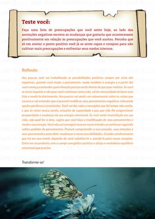 77
Copyright © 2018 Elainne Ourives Todos os Direitos Reservados
Teste você:
Faça uma lista de preocupações que você sente hoje, ao lado das
anotações negativas escreva as mudanças que gostaria que acontecessem
positivamente em relação às preocupações que você anotou. Perceba que
só em anotar o ponto positivo você já se sente capaz e corajoso para não
cultivar mais preocupações e enfrentar seus medos internos.
Reflexão:
Aos poucos você vai trabalhando as possibilidades positivas sempre por cima das
negativas, quando você muda o pensamento, muda também a energia e a partir daí
você começa a entender qual vibração precisa sentir diante do que quer realizar. Se você
se sente inquieto e não quer mais continuar como está, vai ter necessidade de fazer essa
lista e mudá-la diariamente. Aos poucos vai sentir um relaxamento sobre as coisas que
escreve e vai entender que é possível modificar seus pensamentos negativos colocando
opções positivas e conscientes. Você vai dar valor a sensações que há tempo não sentia,
e que às vezes nunca sentiu, emoções de capacidade e paz que irão lhe proporcionar
prosperidade e mudança da sua energia emocional. Se você sente insatisfação em sua
vida, seja qual for a área, sugiro que você faça a modificação de seus pensamentos e
mudeasuaenergia.Vocênãovaiconseguiracessarnovostriunfossecontinuarseguindo
velhos padrões de pensamentos. Procure compreender a sua conexão, suas emoções e
seus pensamentos para obter mudanças e novas possibilidades. O poder predominante
que há em sua mente depende de você substituí-lo e acordá-lo para novas emoções.
Entre em ressonância com o campo energético positivo e atinja o verdadeiro equilíbrio
emocional que precisa.
Transforme-se!
 