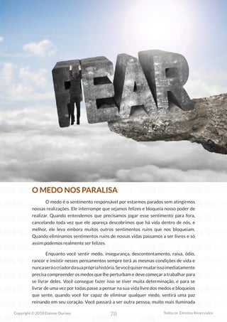 78
Copyright © 2018 Elainne Ourives Todos os Direitos Reservados
O MEDO NOS PARALISA
O medo é o sentimento responsável por estarmos parados sem atingirmos
nossas realizações. Ele interrompe que sejamos felizes e bloqueia nosso poder de
realizar. Quando entendemos que precisamos jogar esse sentimento para fora,
cancelando toda vez que ele apareça descobrimos que há vida dentro de nós, e
melhor, ele leva embora muitos outros sentimentos ruins que nos bloqueiam.
Quando eliminamos sentimentos ruins de nossas vidas passamos a ser livres e só
assim podemos realmente ser felizes.
Enquanto você sentir medo, insegurança, descontentamento, raiva, ódio,
rancor e insistir nesses pensamentos sempre terá as mesmas condições de vida e
nuncaseráocriadordasuaprópriahistória.Sevocêquisermudarissoimediatamente
precisa compreender os medos que lhe perturbam e deve começar a trabalhar para
se livrar deles. Você consegue fazer isso se tiver muita determinação, e para se
livrar de uma vez por todas passe a pensar na sua vida livre dos medos e bloqueios
que sente, quando você for capaz de eliminar qualquer medo, sentirá uma paz
reinando em seu coração. Você passará a ser outra pessoa, muito mais iluminada
 