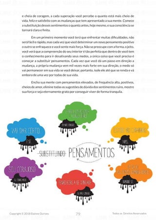 79
Copyright © 2018 Elainne Ourives Todos os Direitos Reservados
e cheia de coragem, a cada superação você percebe o quanto está mais cheio de
vida, feliz e satisfeito com as mudanças que tem apresentado a sua mente. Comece
a substituição desses sentimentos o quanto antes, hoje mesmo, e sua consciência se
tornará clara e finita.
Em um primeiro momento você terá que enfrentar muitas dificuldades, não
será fácil e rápido, mas cada vez que você determinar um novo pensamento positivo
ooutroseenfraqueceevocêsentemaisforça.Nãosepreocupecomaforma,ojeito,
você verá que a compreensão do seu interior é tão perfeita que dentro de você tem
o conhecimento para ir desativando seus medos, a única coisa que você precisa é
começar a substituir pensamentos. Cada vez que você dá um passo em direção a
mudança, a própria mudança vem mil vezes mais forte em sua direção, o medo só
vai permanecer em sua vida se você deixar, portanto, isole ele até que se renda e vá
embora de uma vez por todas de sua vida.
Encha sua mente com pensamentos elevados, de frequência alta, positivos,
cheios de amor, elimine todas as sugestões de dúvida dos sentimentos ruins, mostre
sua força e seja eternamente grato por conseguir viver de forma tranquila.
 