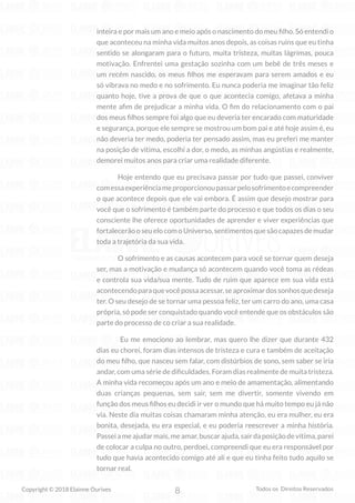 8
Copyright © 2018 Elainne Ourives Todos os Direitos Reservados
inteira e por mais um ano e meio após o nascimento do meu filho. Só entendi o
que aconteceu na minha vida muitos anos depois, as coisas ruins que eu tinha
sentido se alongaram para o futuro, muita tristeza, muitas lágrimas, pouca
motivação. Enfrentei uma gestação sozinha com um bebê de três meses e
um recém nascido, os meus filhos me esperavam para serem amados e eu
só vibrava no medo e no sofrimento. Eu nunca poderia me imaginar tão feliz
quanto hoje, tive a prova de que o que acontecia comigo, afetava a minha
mente afim de prejudicar a minha vida. O fim do relacionamento com o pai
dos meus filhos sempre foi algo que eu deveria ter encarado com maturidade
e segurança, porque ele sempre se mostrou um bom pai e até hoje assim é, eu
não deveria ter medo, poderia ter pensado assim, mas eu preferi me manter
na posição de vítima, escolhi a dor, o medo, as minhas angústias e realmente,
demorei muitos anos para criar uma realidade diferente.
Hoje entendo que eu precisava passar por tudo que passei, conviver
comessaexperiênciameproporcionoupassarpelosofrimentoecompreender
o que acontece depois que ele vai embora. É assim que desejo mostrar para
você que o sofrimento é também parte do processo e que todos os dias o seu
consciente lhe oferece oportunidades de aprender e viver experiências que
fortalecerão o seu elo com o Universo, sentimentos que são capazes de mudar
toda a trajetória da sua vida.
O sofrimento e as causas acontecem para você se tornar quem deseja
ser, mas a motivação e mudança só acontecem quando você toma as rédeas
e controla sua vida/sua mente. Tudo de ruim que aparece em sua vida está
acontecendoparaquevocêpossaacessar,seaproximardossonhosquedeseja
ter. O seu desejo de se tornar uma pessoa feliz, ter um carro do ano, uma casa
própria, só pode ser conquistado quando você entende que os obstáculos são
parte do processo de co criar a sua realidade.
Eu me emociono ao lembrar, mas quero lhe dizer que durante 432
dias eu chorei, foram dias intensos de tristeza e cura e também de aceitação
do meu filho, que nasceu sem falar, com distúrbios de sono, sem saber se iria
andar, com uma série de dificuldades. Foram dias realmente de muita tristeza.
A minha vida recomeçou após um ano e meio de amamentação, alimentando
duas crianças pequenas, sem sair, sem me divertir, somente vivendo em
função dos meus filhos eu decidi ir ver o mundo que há muito tempo eu já não
via. Neste dia muitas coisas chamaram minha atenção, eu era mulher, eu era
bonita, desejada, eu era especial, e eu poderia reescrever a minha história.
Passeiameajudarmais,meamar,buscarajuda,sairdaposiçãodevítima,parei
de colocar a culpa no outro, perdoei, compreendi que eu era responsável por
tudo que havia acontecido comigo até ali e que eu tinha feito tudo aquilo se
tornar real.
 