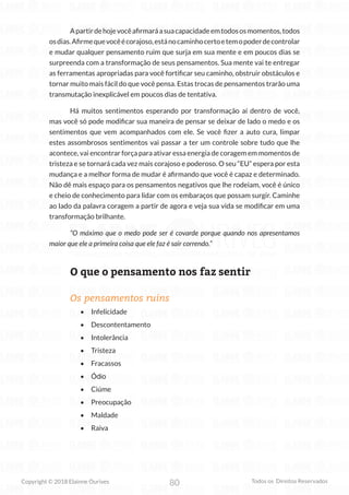 80
Copyright © 2018 Elainne Ourives Todos os Direitos Reservados
Apartirdehojevocêafirmaráasuacapacidadeemtodososmomentos,todos
osdias.Afirmequevocêécorajoso,estánocaminhocertoetemopoderdecontrolar
e mudar qualquer pensamento ruim que surja em sua mente e em poucos dias se
surpreenda com a transformação de seus pensamentos. Sua mente vai te entregar
as ferramentas apropriadas para você fortificar seu caminho, obstruir obstáculos e
tornar muito mais fácil do que você pensa. Estas trocas de pensamentos trarão uma
transmutação inexplicável em poucos dias de tentativa.
Há muitos sentimentos esperando por transformação aí dentro de você,
mas você só pode modificar sua maneira de pensar se deixar de lado o medo e os
sentimentos que vem acompanhados com ele. Se você fizer a auto cura, limpar
estes assombrosos sentimentos vai passar a ter um controle sobre tudo que lhe
acontece, vai encontrar força para ativar essa energia de coragem em momentos de
tristeza e se tornará cada vez mais corajoso e poderoso. O seu “EU” espera por esta
mudança e a melhor forma de mudar é afirmando que você é capaz e determinado.
Não dê mais espaço para os pensamentos negativos que lhe rodeiam, você é único
e cheio de conhecimento para lidar com os embaraços que possam surgir. Caminhe
ao lado da palavra coragem a partir de agora e veja sua vida se modificar em uma
transformação brilhante.
“O máximo que o medo pode ser é covarde porque quando nos apresentamos
maior que ele a primeira coisa que ele faz é sair correndo.”
O que o pensamento nos faz sentir
Os pensamentos ruins
• Infelicidade
• Descontentamento
• Intolerância
• Tristeza
• Fracassos
• Ódio
• Ciúme
• Preocupação
• Maldade
• Raiva
 