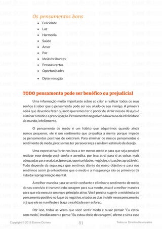81
Copyright © 2018 Elainne Ourives Todos os Direitos Reservados
Os pensamentos bons
• Felicidade
• Luz
• Harmonia
• Saúde
• Amor
• Paz
• Ideias brilhantes
• Pessoas certas
• Oportunidades
• Determinação
TODO pensamento pode ser benéfico ou prejudicial
Uma informação muito importante sobre co criar e realizar todos os seus
sonhos é saber que o pensamento pode ser seu aliado ou seu inimigo. A primeira
coisa que devemos fazer quando queremos ter o poder de atrair nossos desejos é
eliminaromedoeapreocupação.Pensamentosnegativossãoacausadainfelicidade
do mundo, infelizmente.
O pensamento de medo é um hábito que adquirimos quando ainda
somos pequenos, ele é um sentimento que prejudica a mente porque impede
os pensamentos positivos de existirem. Para eliminar de nossos pensamentos o
sentimento de medo, precisamos ter perseverança e um bom estímulo de desejo.
Uma expectativa forte nos leva a ter menos medo e para que seja possível
realizar esse desejo você confia e acredita, por isso atrai para si as coisas mais
adequadasparaseajudar.(pessoas,oportunidades,negócios,situaçõesagradáveis).
Tudo depende da segurança que sentimos diante do nosso objetivo e para nos
sentirmos assim já entendemos que o medo e a insegurança são os primeiros da
lista da reprogramação mental.
A melhor maneira para se sentir confiante e eliminar o sentimento de medo
do seu convívio é transmitindo coragem para sua mente, essa é a melhor maneira
para que ela execute um novo principio ativo. Você precisa sugerir a existência do
pensamentopositivonolugardonegativo,etodososdiasinsistirnessepensamento
até que ele se manifeste e traga a realidade sem esforço.
Por isso, todas as vezes que você sentir medo e ousar pensar “Eu estou
com medo”, imediatamente pense “Eu estou cheio de coragem”, afirme e sinta esse
 