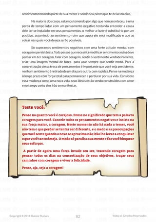 82
Copyright © 2018 Elainne Ourives Todos os Direitos Reservados
sentimento tomando parte de sua mente e sendo seu ponto que te deixe no eixo.
Na maioria dos casos, estamos temendo por algo que nem aconteceu, é uma
perda de tempo lutar com um pensamento negativo tentando entender a causa
dele ter se instalado em seus pensamentos, o melhor a fazer é substituí-lo por um
positivo, assumindo ao sentimento ruim que agora ele será modificado e que as
coisas nas quais você deseja serão possíveis.
Só superamos sentimentos negativos com uma forte atitude mental, com
coragemepersistência.Todapessoaquenecessitamodificarsentimentosruinsdeve
pensar em ter coragem, falar com coragem, sentir o sentimento verdadeiramente,
criar uma imagem mental de força para usar sempre que sentir medo. Para a
concretização dessa troca de pensamentos é importante que você seja persistente,
nenhumsentimentoéretiradodeumdiaparaoutro,comrapidez.Pensenamudança
à longo prazo com força total para permanecer e perdurar por sua vida. Considere
essa mudança como uma nova vida, seus ideais estão sendo construídos com amor
e no tempo certo eles irão se manifestar.
Teste você:
Pense no quanto você é corajoso. Pense no significado que tem a palavra
coragem para você. Cancele todos os pensamentos negativos e insista na
sua força maior, a coragem. Neste momento não há nada a temer, você
não tem o que perder se tentar ser diferente, e o medo e as preocupações
que você sente quando o novo se aproxima não irão lhe levar a conquistar
o que você tanto deseja. O medo só paralisa sua mente e faz você bloquear
seus esforços.
A partir de agora uma força invade seu ser, trazendo coragem para
pensar todos os dias na concretização de seus objetivos, traçar seus
caminhos com coragem e viver a felicidade.
Pense, aja, seja a coragem!
 