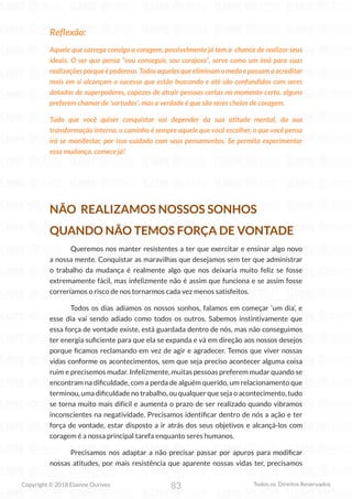 83
Copyright © 2018 Elainne Ourives Todos os Direitos Reservados
Reflexão:
Aquele que carrega consigo a coragem, possivelmente já tem a chance de realizar seus
ideais. O ser que pensa “vou conseguir, sou corajoso”, serve como um ímã para suas
realizaçõesporqueépoderoso.Todosaquelesqueeliminamomedoepassamaacreditar
mais em si alcançam o sucesso que estão buscando e até são confundidos com seres
dotados de superpoderes, capazes de atrair pessoas certas no momento certo, alguns
preferem chamar de ‘sortudos’, mas a verdade é que são seres cheios de coragem.
Tudo que você quiser conquistar vai depender da sua atitude mental, da sua
transformação interna, o caminho é sempre aquele que você escolher, o que você pensa
irá se manifestar, por isso cuidado com seus pensamentos. Se permita experimentar
essa mudança, comece já!
NÃO REALIZAMOS NOSSOS SONHOS
QUANDO NÃO TEMOS FORÇA DE VONTADE
Queremos nos manter resistentes a ter que exercitar e ensinar algo novo
a nossa mente. Conquistar as maravilhas que desejamos sem ter que administrar
o trabalho da mudança é realmente algo que nos deixaria muito feliz se fosse
extremamente fácil, mas infelizmente não é assim que funciona e se assim fosse
correríamos o risco de nos tornarmos cada vez menos satisfeitos.
Todos os dias adiamos os nossos sonhos, falamos em começar ‘um dia’, e
esse dia vai sendo adiado como todos os outros. Sabemos instintivamente que
essa força de vontade existe, está guardada dentro de nós, mas não conseguimos
ter energia suficiente para que ela se expanda e vá em direção aos nossos desejos
porque ficamos reclamando em vez de agir e agradecer. Temos que viver nossas
vidas conforme os acontecimentos, sem que seja preciso acontecer alguma coisa
ruim e precisemos mudar. Infelizmente, muitas pessoas preferem mudar quando se
encontram na dificuldade, com a perda de alguém querido, um relacionamento que
terminou, uma dificuldade no trabalho, ou qualquer que seja o acontecimento, tudo
se torna muito mais difícil e aumenta o prazo de ser realizado quando vibramos
inconscientes na negatividade. Precisamos identificar dentro de nós a ação e ter
força de vontade, estar disposto a ir atrás dos seus objetivos e alcançá-los com
coragem é a nossa principal tarefa enquanto seres humanos.
Precisamos nos adaptar a não precisar passar por apuros para modificar
nossas atitudes, por mais resistência que aparente nossas vidas ter, precisamos
 