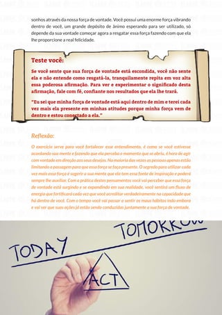 85
Copyright © 2018 Elainne Ourives Todos os Direitos Reservados
sonhos através da nossa força de vontade. Você possui uma enorme força vibrando
dentro de você, um grande depósito de ânimo esperando para ser utilizado, só
depende da sua vontade começar agora a resgatar essa força fazendo com que ela
lhe proporcione a real felicidade.
Teste você:
Se você sente que sua força de vontade está escondida, você não sente
ela e não entende como resgatá-la, tranquilamente repita em voz alta
essa poderosa afirmação. Para ver e experimentar o significado desta
afirmação, fale com fé, confiante nos resultados que ela lhe trará.
“Eu sei que minha força de vontade está aqui dentro de mim e terei cada
vez mais ela presente em minhas atitudes porque minha força vem de
dentro e estou conectado a ela.”
Reflexão:
O exercício serve para você fortalecer esse entendimento, é como se você estivesse
acordando sua mente e fazendo que ela perceba o momento que se abriu, é hora de agir
com vontade em direção aos seus desejos. Na maioria das vezes as pessoas apenas estão
limitando a passagem para que essa força se faça presente. O segredo para utilizar cada
vez mais essa força é sugerir a sua mente que ela tem essa fonte de inspiração e poderá
sempre lhe auxiliar. Com a prática destes pensamentos você vai perceber que essa força
de vontade está surgindo e se expandindo em sua realidade, você sentirá um fluxo de
energia que fortificará cada vez que você acreditar verdadeiramente na capacidade que
há dentro de você. Com o tempo você vai passar a sentir os maus hábitos indo embora
e vai ver que suas ações já estão sendo conduzidas juntamente a sua força de vontade.
 