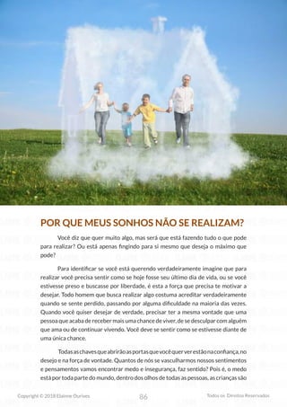 86
Copyright © 2018 Elainne Ourives Todos os Direitos Reservados
POR QUE MEUS SONHOS NÃO SE REALIZAM?
Você diz que quer muito algo, mas será que está fazendo tudo o que pode
para realizar? Ou está apenas fingindo para si mesmo que deseja o máximo que
pode?
Para identificar se você está querendo verdadeiramente imagine que para
realizar você precisa sentir como se hoje fosse seu último dia de vida, ou se você
estivesse preso e buscasse por liberdade, é esta a força que precisa te motivar a
desejar. Todo homem que busca realizar algo costuma acreditar verdadeiramente
quando se sente perdido, passando por alguma dificuldade na maioria das vezes.
Quando você quiser desejar de verdade, precisar ter a mesma vontade que uma
pessoa que acaba de receber mais uma chance de viver, de se desculpar com alguém
que ama ou de continuar vivendo. Você deve se sentir como se estivesse diante de
uma única chance.
Todasaschavesqueabrirãoasportasquevocêquerverestãonaconfiança,no
desejo e na força de vontade. Quantos de nós se vasculharmos nossos sentimentos
e pensamentos vamos encontrar medo e insegurança, faz sentido? Pois é, o medo
está por toda parte do mundo, dentro dos olhos de todas as pessoas, as crianças são
 
