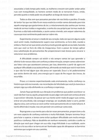 87
Copyright © 2018 Elainne Ourives Todos os Direitos Reservados
assustadas a todo tempo pelo medo, as mulheres crescem sem poder andar pelas
ruas com tranquilidade, os homens sentem medo de se tornarem fracos, então,
percebe quanto o medo pode nos atrapalhar ao longo de nossas vidas?
Todos os dias sem que possamos perceber ele nos limita e paralisa. O medo
de tentar faz que nos falte fé em nossa essência e então vamos deixando para trás
aquele emprego que gostaríamos de ter, o relacionamento dos sonhos por termos
medo de sermos traídos e enganados, o sonho da casa própria por termos medo de
ficarmos a vida toda endividados, e assim vamos vivendo, sem sequer sabermos da
causa que esse sentimento pode exercer sobre nós.
Experimente arrancar o medo de seu coração, toda vez que em alguma ação
você sentir medo, imediatamente supere esse sentimento, se livre dele, mande-o
embora.Vocêvaiverqueexisteumaforçamuitograndeagindoaoseulado,fazendo
com que você se livre do vilão da insegurança. Com o passar do tempo aplicar
essa substituição de pensamentos lhe proporcionará mais leveza para encarar e
solucionar seus problemas.
A dificuldade sempre vai existir e nós sempre vamos ter que aprender a
eliminá-ladenossasvidascomconfiançaedeterminação,semprevamossobreviver
aos fatos ruins que acontecem conosco, por isso, determine a partir de agora em
qualquer dificuldade a sua autoconfiança, afirmando ao medo que você é mais forte
e que não há mal algum que não possa ser superado. Essa é a lei poderosíssima
que existe dentro de você, uma energia que é capaz de lhe erguer das trevas, da
escuridão.
Prove a si mesmo experimentando cada ensinamento, tenha confiança na
história que está escrevendo, nas recordações de felicidade que você já vivenciou e
sempre siga sua vida alinhando-se a confiança e esperança.
Jamais fique perdendo sua vibração em problemas que podem acontecer se
você não fizer isso ou aquilo, preparando-se para algo ruim você com certeza atrairá
o que estiver vibrando. Se passar por sua mente sentir medo de pagar suas contas,
entrar em uma dívida, não conseguir emprego, ser assaltado, bater o carro, perder
alguma coisa, com certeza se você confiar neste pensamento ele se materializará. A
tarefa difícil não é mudar, mas sim persistir em continuar como está.
Reprograme a sua mente para não ter esses pensamentos, proporcione a ela
um novo aspecto de confiança extrema e muita felicidade. Sempre teremos força
para lutar e superar, e temos como evitar qualquer dificuldade com muita energia
positiva e confiança. Não se desalinhe em nenhum momento, controle e confie na
direção que você quer chegar em sua vida, traga felicidade à sua realidade, assim
você co cria sua vida e se torna um ser iluminado capaz de ultrapassar as barreiras
extremas que surgem em seu caminho.
 